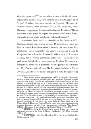 263
científica paranormal”479
— suas obras somam mais de 80 títulos,
alguns ainda inéditos. Mas, como afirmava um jornalista, apesar de ser
“o prof. Herculano Pires, uma bandeira de dignidade. Modesto, não
costuma hasteá-la, nem enfatizá-la”480
. Ou um amigo seu, Hélio
Damante, companheiro de lutas no Sindicato de Jornalistas: “Nunca
esquecerei o seu jeitão de caipira (era parente de Cornélio Pires),
sorridente, atento, votado a melhorar a rude raça humana.”481
Nascido em Avaré, em 1914, e falecido em São Paulo, em 1979,
Herculano lançou sua primeira obra aos 16 anos, Sonhos Azuis, um
livro de contos. Profissionalmente, a área em que mais atuou foi o
jornalismo. Conta Damante: “De Avaré a Cerqueira César; de
Cerqueira César a Sorocaba; de Sorocaba a Botucatu; e de Botucatu a
Marília, fez o penoso jornalismo interiorano, enfrentando os
poderosos e defendendo as causas justas. Na década de 30, em meio ao
estrépito das derrubadas e queimadas, fez-se o pioneiro do jornalismo
na Alta Paulista, editando em Marília recém-fundada, o Diário
Paulista. Quando todo o mundo enriquecia à custa das ‘questões de
479
Assim explica o autor a sua proposta: “A Ficção Científica Paranormal,
corajosa e bem integrada na realidade atual, não imagina o futuro de maneira
arbitrária, mas através de induções realistas dos avanços das Ciências nos dois
planos, o material-tecnológico e o psico-ôntico servido também pelas
possibilidades tecnológicas das mais recentes conquistas. O conhecimento exato,
preciso, da revolução mental, ôntica e psíquica já realizada em nossos dias, com
sua retarguada coberta por dois séculos de pesquisa audaciosa da natureza humana,
dispensa os falíveis recursos da imaginação criadora, sempre restrita aos
condicionamentos da rotina milenar, responsável pelos absurdos e incongruências
da atual Ficção Científica. Assim, a exigência básica desse novo gênero literário —
o romance paranormal — é a atualização dos conhecimentos do romancista, para
que ele possa realmente refletir em suas obras a realidade nova que nasceu do
Sputnik soviético, de um lado, e de outro lado do Cabo Canaveral e da
Universidade de Duke, nos Estados Unidos, tendo como antecessores as fontes
francesas do romance de Júlio Verne e das pesquisas espíritas de Allan Kardec.”
PIRES, J. Herculano. O túnel das almas. São Paulo, Paidéia, 1978, p. XIII.
480
TIBIRIÇÁ, Everardo. A identificação natural da vida com a morte na
palavra de um exegeta (in: Jornal da Manhã . São Paulo, I (86), 17 de agosto de
1975, p. 1.)
481
DAMANTE, Hélio. José Herculano Pires (in: Jornal Unidade, São
Paulo, março de 1979.)
 