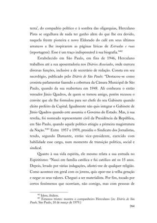 264
terra’, do compadrio político e à sombra das oligarquias, Herculano
Pires se orgulhava de nada ter ganho além do que lhe era devido,
naquela frente pioneira e novo Eldorado do café em seus últimos
arrancos a lhe inspirarem as páginas líricas de Estradas e ruas
(reportagens). Esse é um traço indispensável à sua biografia.”482
Estabelecido em São Paulo, em fins de 1946, Herculano
trabalhou até a sua aposentadoria nos Diários Associados, onde exerceu
diversas funções, inclusive a de secretário de redação. Consta em seu
necrológio, publicado pelo Diário de São Paulo: “Destacou-se como
cronista parlamentar fazendo a cobertura da Câmara Municipal de São
Paulo, quando da sua reabertura em 1948. Ali conheceu o então
vereador Jânio Quadros, de quem se tornou amigo, porém recusou o
convite que ele lhe formulou para ser chefe do seu Gabinete quando
eleito prefeito da Capital. Igualmente não quis integrar o Gabinete de
Jânio Quadros quando este assumiu o Governo do Estado. Mas, à sua
revelia, foi nomeado representante civil da Presidência da República,
em São Paulo, quando aquele político atingiu a primeira magistratura
da Nação.”483
Entre 1957 e 1959, presidiu o Sindicato dos Jornalistas,
tendo, segundo Damante, então vice-presidente, exercido com
habilidade esse cargo, num momento de transição política, social e
sindical.
Quanto à sua vida espírita, ele mesmo relata a sua entrada no
Espiritismo: “Nasci em família católica e fui católico até os 15 anos.
Depois, levado por várias indagações, afastei-me de qualquer religião.
Como acontece em geral com os jovens, quis opor-me à velha geração
e negar os seus valores. Cheguei a ser materialista. Por fim, tocado por
certos fenômenos que ocorriam, não comigo, mas com pessoas de
482
Idem, ibidem.
483
Estamos tristes: morreu o companheiro Herculano (in: Diário de São
Paulo, São Paulo, 10 de março de 1979.)
 