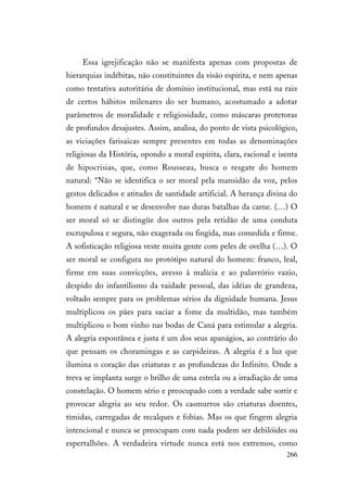 266
Essa igrejificação não se manifesta apenas com propostas de
hierarquias indébitas, não constituintes da visão espírita, e nem apenas
como tentativa autoritária de domínio institucional, mas está na raiz
de certos hábitos milenares do ser humano, acostumado a adotar
parâmetros de moralidade e religiosidade, como máscaras protetoras
de profundos desajustes. Assim, analisa, do ponto de vista psicológico,
as viciações farisaicas sempre presentes em todas as denominações
religiosas da História, opondo a moral espírita, clara, racional e isenta
de hipocrisias, que, como Rousseau, busca o resgate do homem
natural: “Não se identifica o ser moral pela mansidão da voz, pelos
gestos delicados e atitudes de santidade artificial. A herança divina do
homem é natural e se desenvolve nas duras batalhas da carne. (…) O
ser moral só se distingüe dos outros pela retidão de uma conduta
escrupulosa e segura, não exagerada ou fingida, mas comedida e firme.
A sofisticação religiosa veste muita gente com peles de ovelha (…). O
ser moral se configura no protótipo natural do homem: franco, leal,
firme em suas convicções, avesso à malícia e ao palavrório vazio,
despido do infantilismo da vaidade pessoal, das idéias de grandeza,
voltado sempre para os problemas sérios da dignidade humana. Jesus
multiplicou os pães para saciar a fome da multidão, mas também
multiplicou o bom vinho nas bodas de Caná para estimular a alegria.
A alegria espontânea e justa é um dos seus apanágios, ao contrário do
que pensam os choramingas e as carpideiras. A alegria é a luz que
ilumina o coração das criaturas e as profundezas do Infinito. Onde a
treva se implanta surge o brilho de uma estrela ou a irradiação de uma
constelação. O homem sério e preocupado com a verdade sabe sorrir e
provocar alegria ao seu redor. Os casmurros são criaturas doentes,
tímidas, carregadas de recalques e fobias. Mas os que fingem alegria
intencional e nunca se preocupam com nada podem ser debilóides ou
espertalhões. A verdadeira virtude nunca está nos extremos, como
 