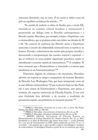 267
sustentava Aristóteles, mas no meio. O ser moral se define como tal
pelo seu equilíbrio na balança das atitudes…”486
No sentido de traduzir as idéias de Kardec para o século XX,
inserindo-as no contexto cultural brasileiro e internacional e
promovendo um diálogo entre as filosofias contemporâneas e a
filosofia espírita, Herculano, por exemplo, cotejou o Espiritismo com
o existencialismo, que se projetava então com ênfase nas décadas de 50
e 60: “Ao conceito de existência dos filósofos atuais o Espiritismo
acrescenta o conceito da solidariedade existencial entre os espíritos e os
homens. Provada a sobrevivência dos mortos pela pesquisa científica e
demonstrada a interpenetração dos mundos material e espiritual —
que se evidencia na nossa própria organização psicofísica, impõe-se
naturalmente o conceito espírita de interexistência.”487
E completa: “É
nesse momento que o Existencialismo se transcende a si mesmo para
transformar-se em Interexistencialismo.”488
Entretanto, fugindo do ecletismo e do sincretismo, Herculano
advertia, em resposta ao amigo e companheiro do Instituto Brasileiro
de Filosofia, Luís Washington Vita, que havia interpretado como tal
as suas reflexões existencialistas: “O que se procura fazer em São Paulo
não é uma síntese de Existencialismo e Espiritismo, mas apenas a
revelação dos aspectos existenciais da Filosofia Espírita. E isso com
uma finalidade bem definida: a de mostrar a atualidade do
pensamento espírita, sua pertinência no momento presente.”489
486
PIRES, J. Herculano. O mistério do ser ante a dor e a morte. São Paulo,
Paidéia, São Paulo, 1981, p. 100-101.
487
PIRES, J. Herculano. Curso dinâmico de Espiritismo. Ed. cit., p. 98.
488
PIRES, J. Herculano. Introdução à filosofia espírita. Ed. cit., p. 80.
489
IRMÃO SAULO. Participação da Filosofia Espírita no
Desenvolvimento da Cultura Brasileira (in: Anuário Espírita. Ed. cit., p. 209.)
Estudando-se as obras de Herculano que tratam desse tema — a mais profunda
foi a sua tese de licenciamento na USP, depois publicada em livro, O ser e a
serenidade — fica patente que o autor ressalta o aspecto metodológico e temático
do existencialismo. A abordagem filosófica a partir do ser na existência, que talvez
 