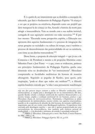 268
E é a partir do ser interexistente que se desdobra a concepção do
educando, que dará o fundamento da Pedagogia Espírita: “A criança é
o ser que se projetou na existência, disparado como um projétil que
deve transpassá-la do começo ao fim, furando a barreira da morte para
atingir a transcendência. Vem ao mundo com a sua maleta invisível,
carregada de suas aquisições anteriores em vidas sucessivas.”490
E por
isso mesmo: “Encarada numa perspectiva espírita, a Educação nos
apresenta dois aspectos fundamentais: é o processo de integração das
novas gerações na sociedade e na cultura do tempo, mas é também o
processo de desenvolvimento das potencialidades do ser na existência,
com vistas ao seu destino transcendente.”491
Dessa forma, a proposta de educação integral — que já era a de
Comenius e de Pestalozzi e mesmo a de propostas libertárias como
Sébastien Faure e José Ferrer — e que, como se evidenciou, pertence
aos princípios fundamentais da Pedagogia Espírita, ganha uma
dimensão nova no desabrochar do “ser interexistente”. Herculano
compreendia as faculdades mediúnicas do homem de maneira
abrangente. Seguindo as pegadas de Kardec, para quem, pela
inspiração, “pode-se dizer que todos são médiuns”492
, o filósofo
espírita brasileiro entende que: “a vida é uma permanente manifestação
seja um dos poucos traços comuns a todos os filósofos conhecidos como
existencialistas, se amplia para a abordagem do ser na interexistência. De fato,
quando Kardec estuda a condição existencial dos espíritos desencarnados e, ao
mesmo tempo, amplia a condição existencial do ser humano, pratica o que
Herculano chama de interexistencialismo. Entretanto, o Espiritismo se afasta
completamente do existencialismo, mesmo cristão, nos aspectos irracionalistas,
quando se dá a experiência do absurdo da vida humana, da sensação nadificante e
angustiante, que até um cristão como Kierkegaard explicitou. A experiência vital,
suscitada pela abordagem espírita — que não é apenas proporcionada por uma
racionalização da transcendência, mas também pela vivência pessoal da
mediunidade — é de plenitude e otimismo, de sentido e serenidade existencial.
490
PIRES, J. Herculano. Educação para a morte. São Paulo, Correio Fraterno
do ABC, 1984, p. 41.
491
PIRES, J. Herculano. Pedagogia Espírita. Ed. cit., p.113.
 