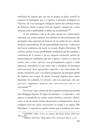 269
mediúnica do espírito que, por ela, se projeta no plano sensível ou
material. O Inteligível, que é o espírito, o princípio inteligente do
Universo, dá a sua mensagem inteligente através das infinitas formas
da Natureza, desde os reinos mineral, vegetal e animal, até o reino
hominal, onde a mediunidade se define em sua plenitude.”493
O ato mediúnico não se dá, pois, apenas em comunicações
ostensivas em sessões espíritas, mas também no desenvolvimento das
percepções extra-sensoriais do homem, de seu poder de ver o mundo
de forma transcendente, de sua espiritualidade imanente – todas essas
são formas mediúnicas de existir no mundo. Explica Herculano: “O
existente atualiza as suas possibilidades mediúnicas que lhe ampliam a
consciência de si mesmo e da sua natureza existencial, através do
desenvolvimento mediúnico, que não é apenas o sentar-se à mesa de
sessões para receber espíritos, mas principalmente aguçar a visão
espiritual, entendendo-se por visão todo o complexo da percepção
extra-sensorial. Esse aguçamento equivale a um transcender dos
limites existenciais, pois é um liberar progressivo da percepção global
do espírito, um escapar da prisão sensorial orgânica para outras
dimensões da realidade. O existente, com essa atualização, dos seus
possíveis espirituais, torna-se um interexistente, um ser no
intermúndio.”494
Essa visão é que constitui de fato a grande revolução promovida
pela Pedagogia Espírita. O objeto da educação — o educando — não
apenas se transfunde em sujeito social, histórico, racional e afetivo,
como se dá em muitas teorias educacionais contemporâneas, mas se
configura como um sujeito interexistente no tempo e no espaço. Diz
Herculano: “a experiência espírita mostra que o problema das novas
492
KARDEC, Allan. O livro dos médiuns. São Paulo, Edicel, 1969, item
182, p. 185.
493
PIRES, J. Herculano. Mediunidade. Vida e comunicação. Ed. cit., p. 16.
 