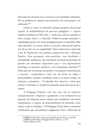 270
dimensões do educando não se resume às suas faculdades individuais.
Há um problema de relações extra-sensoriais e de comunicação a ser
enfrentado.”495
Centra-se assim no educando qualquer proposta educacional
espírita. A individualização do processo pedagógico — aspecto
também ressaltado por Ney Lobo — indica que cada ato educativo é
único, porque único é o educando. Podem-se propor princípios e
metodologias gerais, com metas pedagógicas gerais ou específicas. Mas
cada educando, a se tornar sujeito no processo educacional espírita,
tem de ser visto em sua singularidade. “Sem conhecermos o educando
à luz do Espiritismo não podemos proporcionar-lhe a Educação
Espírita. Suas percepções extra-sensoriais, suas faculdades e
sensibilidades mediúnicas, suas orientações conscienciais provindas do
passado são elementos importantes para o seu reajustamento
psicológico na presente existência e sua reorientação educativa.”496
Cada qual traz sua herança do passado e sua proposta existencial para
o presente —traduzindo-se tudo isso em forma de idéias e
potencialidades, virtudes e tendências inatas e ao mesmo tempo, em
intuições e percepções… O educador deve observar e intuir para
orientar e estimular, no sentido do educando tomar plena posse de si
mesmo.
A Pedagogia Espírita, com isso, sem cair no ecletismo
contraproducente e dispersivo e guardando o eixo estrutural de sua
proposta, não despreza outras correntes que contribuem com teorias
interpretativas a respeito do desenvolvimento do educando, como
sujeito social ou biológico. “A Pedagogia Geral oferece numerosas
contribuições que não podemos negligenciar. Para a elaboração da
494
PIRES, J. Herculano. Introdução à filosofia espírita. Ed. cit., p.83-84.
495
PIRES, J. Herculano. Pedagogia Espírita. Ed. cit., p. 139.
496
Idem, ibidem, p. 161.
 