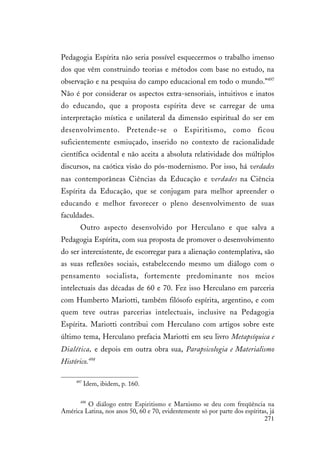271
Pedagogia Espírita não seria possível esquecermos o trabalho imenso
dos que vêm construindo teorias e métodos com base no estudo, na
observação e na pesquisa do campo educacional em todo o mundo.”497
Não é por considerar os aspectos extra-sensoriais, intuitivos e inatos
do educando, que a proposta espírita deve se carregar de uma
interpretação mística e unilateral da dimensão espiritual do ser em
desenvolvimento. Pretende-se o Espiritismo, como ficou
suficientemente esmiuçado, inserido no contexto de racionalidade
científica ocidental e não aceita a absoluta relatividade dos múltiplos
discursos, na caótica visão do pós-modernismo. Por isso, há verdades
nas contemporâneas Ciências da Educação e verdades na Ciência
Espírita da Educação, que se conjugam para melhor apreender o
educando e melhor favorecer o pleno desenvolvimento de suas
faculdades.
Outro aspecto desenvolvido por Herculano e que salva a
Pedagogia Espírita, com sua proposta de promover o desenvolvimento
do ser interexistente, de escorregar para a alienação contemplativa, são
as suas reflexões sociais, estabelecendo mesmo um diálogo com o
pensamento socialista, fortemente predominante nos meios
intelectuais das décadas de 60 e 70. Fez isso Herculano em parceria
com Humberto Mariotti, também filósofo espírita, argentino, e com
quem teve outras parcerias intelectuais, inclusive na Pedagogia
Espírita. Mariotti contribui com Herculano com artigos sobre este
último tema, Herculano prefacia Mariotti em seu livro Metapsíquica e
Dialética, e depois em outra obra sua, Parapsicologia e Materialismo
Histórico.498
497
Idem, ibidem, p. 160.
498
O diálogo entre Espiritismo e Marxismo se deu com freqüência na
América Latina, nos anos 50, 60 e 70, evidentemente só por parte dos espíritas, já
 