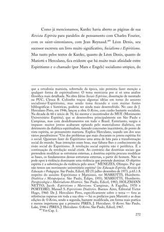 272
Como já mencionamos, Kardec havia aberto as páginas de sua
Revista Espírita para paralelos de pensamento com Charles Fourier,
com os saint-simonianos, com Jean Reynaud.499
Léon Denis, seu
sucessor escreveu um livro muito significativo, Socialismo e Espiritismo.
Mas tanto pelos textos de Kardec, quanto de Léon Denis, quanto de
Mariotti e Herculano, fica evidente que há muito mais afinidade entre
Espiritismo e o chamado (por Marx e Engels) socialismo utópico, do
que a ortodoxia marxista, sobretudo da época, não permitia fazer menção a
qualquer forma de espiritualismo. O tema mereceria por si só uma análise
filosófica mais detalhada. Na obra Idéias Sociais Espíritas, dissertação de mestrado
na PUC, Cleusa B. Colombo traçou algumas idéias em torno do assunto
socialismo-Espiritismo, mas sendo tema fecundo e com muitas fontes
bibliográficas e históricas, poderia ser ainda mais desenvolvido. No caso de J.
Herculano Pires, em 1946, lançou a obra O Reino, com cunho bastante socialista.
Na década de 60 e início de 70, foi mentor e incentivador do MUE (Movimento
Universitário Espírita), que se desenvolveu principalmente em São Paulo e
Campinas, mas com desdobramentos em todo o Brasil. Entretanto, surgiu o
impasse: muitos jovens acabaram optando pelo materialismo dialético, em
detrimento da dialética espiritualista, fazendo concessões inaceitáveis, do ponto de
vista espírita, ao pensamento marxista. Explica Herculano, usando um dos seus
vários pseudônimos: “Um dos problemas que mais chocaram os jovens espíritas foi
o social. Quiseram fazer do Espiritismo uma arma de luta para a transformação
social do mundo. Suas intenções eram boas, mas faltava-lhes o conhecimento da
visão social do Espiritismo. A revolução social espírita não é periférica. É a
continuação da revolução social cristã. Ao contrário das doutrinas sociais que
pretendem modificar as estruturas externas, a doutrina espírita procura modificar
as bases, os fundamentos dessas estruturas externas, a partir do homem. Não se
pode opor à violência dominante uma violência que pretende dominar. O objetivo
espírita é a substituição da violência pelo amor.” MENEZES, Olímpio. Por que
não temos um movimento universitário espírita? (in: Educação Espírita, Revista de
Educação e Pedagogia. São Paulo, Edicel, III (5) julho-dezembro de 1973, p.65.) A
respeito do assunto Espiritismo e Marxismo, ver MARIOTTI, Humberto.
Dialética e Metapsíquica. São Paulo, Édipo, 1951; MARIOTTI, Humberto.
Parapsicologia e Materialismo Histórico. São Paulo, Edicel, 1983; HOLZMANN
NETTO, Jacob. Espiritismo e Marxismo. Campinas, A Fagulha, 1970 e
PORTEIRO, Manuel S. Espiritismo Dialéctico. Buenos Aires, Editorial Victor
Hugo, 1960. De J. Herculano Pires, especificamente sobre o tema — fora as
referências esparsas em toda a sua obra — há os prefácios para Mariotti e as duas
edições de O Reino, sendo a segunda, bastante modificada, em forma mais poética
e menos impetuosa que a primeira: PIRES, J. Herculano. O Reino. São Paulo,
Lake, 1946 e PIRES, J. Herculano. O Reino. São Paulo, Edicel, 1967.
499
Ver Cap. 1.
 