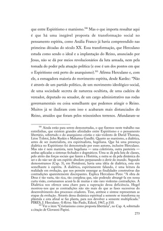 273
que entre Espiritismo e marxismo.500
Mas o que importa ressaltar aqui
é que há uma inegável proposta de transformação social no
pensamento espírita, como Anália Franco já havia compreendido nas
primeiras décadas do século XX. Essa transformação, que Herculano
estuda como sendo o ideal e a implantação do Reino, anunciado por
Jesus, não se dá por meios revolucionários da luta armada, nem pela
tomada do poder pela atuação política (e esse é um dos pontos em que
o Espiritismo está perto do anarquismo).501
Afirma Herculano e, com
ele, a esmagadora maioria do movimento espírita, desde Kardec: “Não
é através de um partido político, de um movimento ideológico-social,
de uma sociedade secreta de natureza ocultista, de uma cadeira de
vereador, deputado ou senador, de um cargo administrativo nas rodas
governamentais ou coisa semelhante que podemos atingir o Reino.
Muitos já se iludiram com isso e acabaram mais distanciados do
Reino, atraídos que foram pelos reinozinhos terrenos. Afundaram-se
500
Ainda estão para serem demonstradas, o que fizemos neste trabalho nas
entrelinhas, que existem grandes afinidades entre Espiritismo e o pensamento
libertário, sobretudo o do anarquismo cristão e não-violento de David Thoreau,
Léon Tolstoi, John Ruskin e Mahatma Gandhi. Quanto ao marxismo, a dialética,
antes de ser materialista, era espiritualista, hegeliana. Que há uma presença
dialética no Espiritismo foi demonstrado por esses autores, inclusive Herculano.
Mas não é nem marxista, nem hegeliana — uma coletivista, outra panteísta —
ambas aplicadas a sistemas fechados e dogmáticos. Uma se dá pela luta de classes,
pelo atrito das forças sociais que fazem a História, a outra se dá pela dinâmica do
ser e do não-ser de um espírito absoluto perpassando o devir do mundo. Segundo
demonstramos (Cap. 3), em Pestalozzi, havia uma idéia de dialética, esta sim
semelhante à espírita. A dialética, espiritamente falando, é uma leitura da
realidade em evolução, que nos permite enxergar as finalidades construtivas das
contradições aparentemente discrepantes. Explica Herculano Pires: “A obra de
Deus é tão vasta, tão rica, tão complexa que, não podendo abrangê-la em nossa
curta visão, costumamos acusá-la de muitas e não raro violentas contradições. A
Dialética nos oferece uma chave para a superação dessa deficiência. Hegel
mostrou-nos que as contradições não são mais do que as fases sucessivas do
desenvolvimento dos processos criadores. Tese, antítese e síntese representam as
etapas da evolução. Através dessa dinâmica espiritual a semente se transforma na
plântula e esta afinal se faz planta, para nos devolver a semente multiplicada.”
PIRES, J. Herculano. O Reino. São Paulo, Edicel, 1967, p.110.
501
Ver o item “Cristianismo como proposta libertária”, no Cap. 4, sobretudo
a citação de Giovanni Papini.
 