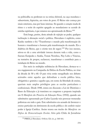274
na politicalha ou perderam-se na rotina eleitoral, na caça mundana e
subserviente, hipócrita, aos votos do povo. O Reino não começa por
sinais exteriores, mas por luzes internas. Só quando o coração muda de
ritmo e a noite do espírito apegado ao mundanismo se acende de
estrelas espirituais, é que estamos nos aproximando do Reino.”502
Está longe, porém, desta atitude de rejeição ao poder, qualquer
inclinação à alienação social e política. Herculano é explícito, como
Kardec também o foi: “Transformar o mundo pela transformação do
homem e transformar o homem pela transformação do mundo. Eis a
dialética do Reino, que o cristão tem de seguir.”503
Por isso mesmo,
atirou-se ele a uma atividade intensa durante toda a vida, como o
fizeram Eurípedes e Anália, Tomás Novelino, Ney Lobo e Vinicius,
na tentativa de propor, esclarecer, transformar e contribuir para a
instalação do Reino no mundo.
Em meio às múltiplas militâncias de Herculano, destaca-se o
seu engajamento na Campanha da Defesa da Escola Pública, no virar
da década de 50 a 60. O país vivia então mergulhado nos debates
acirrados entre aqueles que defendiam a escola pública laica,
obrigatória e gratuita e aqueles que, em nome da liberdade de ensino,
queriam mais amplos privilégios para as escolas particulares e
confessionais. Desde 1948, estava em discussão a Lei de Diretrizes e
Bases da Educação e já tramitava no congresso a proposta inspirada
em O Manifesto dos Pioneiros da Educação Nova, (1932), quando um
substitutivo apresentado por Carlos Lacerda veio provocar tremendas
polêmicas em todo o país. Este substitutivo era acusado de favorecer o
ensino particular em detrimento da escola pública e de conferir maior
poder à Igreja Católica. Assim rezava um trecho do Manifesto em
Defesa da Democratização Escolar, feito pelo Clube de Jornalistas
502
PIRES, J. Herculano. O Reino. Ed. cit., p. 160-161.
 