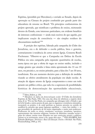 275
Espíritas, (presidido por Herculano), e enviado ao Senado, depois da
aprovação na Câmara do projeto combatido por grande parte dos
educadores de renome no Brasil: “Os princípios confusionistas do
projeto aprovado, que mistificam o problema do ensino, misturando
deveres do Estado, com interesses particulares, em evidente benefício
de interesses confessionais — ainda mais nocivos do que aqueles, por
implicarem coação de consciência — são simples resíduos do
obscurantismo medieval.”504
A posição dos espíritas, liderada pela campanha do Clube dos
Jornalistas, era a de defender a escola pública, laica e gratuita,
contrariamente à tendência de certos setores Igreja. Comenta Roseli
Fischmann: “Observe-se que a Campanha em Defesa da Escola
Pública era uma campanha pela expansão quantitativa de escolas,
numa época em que a oferta de vagas no ensino médio, incluído o
antigo ginásio que atendia à faixa etária aproximada dos 11 aos 15
anos, era precária e, no ensino primário, para a faixa dos 7 aos 10 anos,
insuficiente. Era um momento decisivo para a definição de medidas
visando ao efetivo atendimento da população em idade escolar. A
atuação de alguns setores da Igreja comprometeu-a como um todo
perante um público crítico, que nela viu a supressora de possibilidades
históricas de democratização das oportunidades educacionais,
503
Idem, ibidem, p. 136.
504
Manifesto em defesa da democratização escolar. O Clube dos Jornalistas
Espíritas de São Paulo, 1961. Em uma das obras de referência a respeito deste
tema, lê-se: “Foi em São Paulo, em campanha que abrangeu todo o Estado e que
de lá foi levada a outros pontos do país, que se organizou a resistência sistemática,
incansável, ao projeto, e de onde partiram as maiores pressões no sentido de
modificá-lo, pressões que quase lograram equilibrar — outro fato inédito — as
que procediam de opositores de há muito organizados e muito mais poderosos.
Professores de todos os níveis, estudantes, escritores, jornalistas, operários,
representantes das minorias religiosas, homens de diferentes camadas sociais e
graus de cultura, muitas vezes distantes em suas convicções morais e políticas,
uniram-se ao movimento, meses a fio, quase dois anos…” VILLALOBOS, João
Eduardo Rodriques. Diretrizes e Bases da Educação. Ensino e liberdade. São Paulo,
Pioneira/Edusp, 1969, p. 151.
 