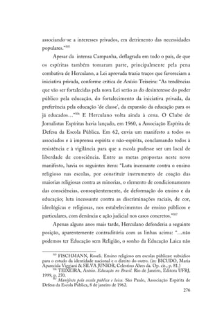 276
associando-se a interesses privados, em detrimento das necessidades
populares.”505
Apesar da intensa Campanha, deflagrada em todo o país, de que
os espíritas também tomaram parte, principalmente pela pena
combativa de Herculano, a Lei aprovada trazia traços que favoreciam a
iniciativa privada, conforme crítica de Anísio Teixeira: “As tendências
que vão ser fortalecidas pela nova Lei serão as do desinteresse do poder
público pela educação, do fortalecimento da iniciativa privada, da
preferência pela educação ‘de classe’, da expansão da educação para os
já educados…”506
E Herculano volta ainda à cena. O Clube de
Jornalistas Espíritas havia lançado, em 1960, a Associação Espírita de
Defesa da Escola Pública. Em 62, envia um manifesto a todos os
associados e à imprensa espírita e não-espírita, conclamando todos à
resistência e à vigilância para que a escola pudesse ser um local de
liberdade de consciência. Entre as metas propostas neste novo
manifesto, havia os seguintes itens: “Luta incessante contra o ensino
religioso nas escolas, por constituir instrumento de coação das
maiorias religiosas contra as minorias, o elemento de condicionamento
das consciências, conseqüentemente, de deformação do ensino e da
educação; luta incessante contra as discriminações raciais, de cor,
ideológicas e religiosas, nos estabelecimentos de ensino públicos e
particulares, com denúncia e ação judicial nos casos concretos.”507
Apenas alguns anos mais tarde, Herculano defenderia a seguinte
posição, aparentemente contraditória com as linhas acima: “…não
podemos ter Educação sem Religião, o sonho da Educação Laica não
505
FISCHMANN, Roseli. Ensino religioso em escolas públicas: subsídios
para o estudo da identidade nacional e o direito do outro. (in: BICUDO, Maria
Aparecida Viggiani & SILVA JUNIOR, Celestino Alves da. Op. cit., p. 81.)
506
TEIXEIRA, Anísio. Educação no Brasil. Rio de Janeiro, Editora UFRJ,
1999, p. 270.
507
Manifesto pela escola pública e laica. São Paulo, Associação Espírita de
Defesa da Escola Pública, 8 de janeiro de 1962.
 