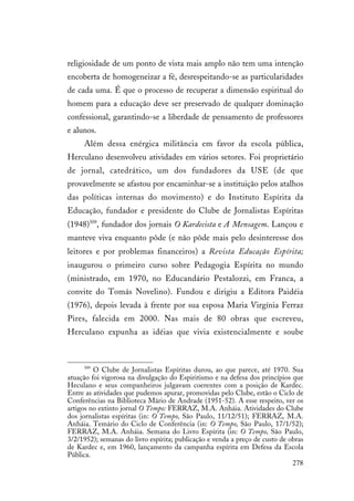 278
religiosidade de um ponto de vista mais amplo não tem uma intenção
encoberta de homogeneizar a fé, desrespeitando-se as particularidades
de cada uma. É que o processo de recuperar a dimensão espiritual do
homem para a educação deve ser preservado de qualquer dominação
confessional, garantindo-se a liberdade de pensamento de professores
e alunos.
Além dessa enérgica militância em favor da escola pública,
Herculano desenvolveu atividades em vários setores. Foi proprietário
de jornal, catedrático, um dos fundadores da USE (de que
provavelmente se afastou por encaminhar-se a instituição pelos atalhos
das políticas internas do movimento) e do Instituto Espírita da
Educação, fundador e presidente do Clube de Jornalistas Espíritas
(1948)509
, fundador dos jornais O Kardecista e A Mensagem. Lançou e
manteve viva enquanto pôde (e não pôde mais pelo desinteresse dos
leitores e por problemas financeiros) a Revista Educação Espírita;
inaugurou o primeiro curso sobre Pedagogia Espírita no mundo
(ministrado, em 1970, no Educandário Pestalozzi, em Franca, a
convite do Tomás Novelino). Fundou e dirigiu a Editora Paidéia
(1976), depois levada à frente por sua esposa Maria Virgínia Ferraz
Pires, falecida em 2000. Nas mais de 80 obras que escreveu,
Herculano expunha as idéias que vivia existencialmente e soube
509
O Clube de Jornalistas Espíritas durou, ao que parece, até 1970. Sua
atuação foi vigorosa na divulgação do Espiritismo e na defesa dos princípios que
Heculano e seus companheiros julgavam coerentes com a posição de Kardec.
Entre as atividades que pudemos apurar, promovidas pelo Clube, estão o Ciclo de
Conferências na Biblioteca Mário de Andrade (1951-52). A esse respeito, ver os
artigos no extinto jornal O Tempo: FERRAZ, M.A. Anháia. Atividades do Clube
dos jornalistas espíritas (in: O Tempo, São Paulo, 11/12/51); FERRAZ, M.A.
Anháia. Temário do Ciclo de Conferência (in: O Tempo, São Paulo, 17/1/52);
FERRAZ, M.A. Anháia. Semana do Livro Espírita (in: O Tempo, São Paulo,
3/2/1952); semanas do livro espírita; publicação e venda a preço de custo de obras
de Kardec e, em 1960, lançamento da campanha espírita em Defesa da Escola
Pública.
 
