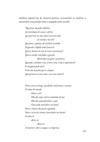 279
também exprimi-las de maneira poética, convocando os espíritas a
assumirem uma posição ativa e engajada neste mundo:
“Que fazes do poder dialético
da constelação de causas e efeitos
que puseram em tuas mãos como um colar
de estrelas e de sóis?
Que fazes, espírita, do mistério revelado
Erguendo a lápide como Lázaro?
Queres dormir ao som de rezas e promessas?
Queres sonhar com fadas e gnomos
Revividos em guias e protetores
Quando o combate é teu, a luta é tua, é tua a experiência?
E ninguém pode abrir
O desvão de pedra que te compete
Que pertence às tuas mãos e aos teus ombros?
Ouve, ouve ao longe, sacudindo continentes e oceanos,
O soluço do mundo
Ouve o coro
Não dos anjos celestes nimbados de luz
Mas dos anjos famintos e sujos
Fenecendo como flores na lama!
Ouve o clamor dos povos esgotados,
Ouve o urro dos irmãos convertidos em chacais
E atira-te
Atira-te
Atira-te
A construir sobre o sangue e as lágrimas
 
