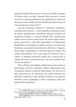 28
espiritual. O jornal L’Illustration, de 14 de maio de 1853, comentava:
“A Europa inteira, que digo, a Europa? Nesse momento, o mundo
inteiro tem o espírito perturbado por uma experiência que consiste em
fazer girar as mesas. Galileu fez menos barulho quando provou que era
a terra que girava em torno do sol”.36
Isso que poderíamos chamar de “movimento mediúnico”,
assumindo outros aspectos — como psicografia (comunicação através
da escrita), materializações, clarividência, telepatia, fenômenos de
transporte e levitação — continuou décadas afora, estudado pelos
célebres nomes da ciência, citados acima. No mundo anglo-saxônico,
porém, permaneceu o nome Neo-espiritualismo ou simplesmente
Espiritualismo, para designar tais práticas, restritas à sua faceta mais
fenomênica, sem grandes desenvolvimentos filosóficos e religiosos.
Assim define o Espiritualismo o Dicionário Oxford de Filosofia: “No
sentido contemporâneo, não é uma versão da doutrina de que o
espírito é a substância essencial do mundo, mas a crença de que os
espíritos dos mortos se comunicam com os dos vivos, geralmente por
meio de um médium.”37
Mas na França, cuja irradiação cultural alcança quase sempre os
países latinos, entre eles e, sobretudo, o Brasil, a idéia ganhou outras
características, devido à atuação de Allan Kardec. Em torno de sua
obra, desenvolveu-se um movimento que, embora derivado dos
fenômenos mediúnicos e neles apoiado, desdobra-se em propostas
filosóficas, sociais e pedagógicas e adota o neologismo, criado pelo
próprio Kardec: Espiritismo.
35
Ver DARNTON, Robert. O lado oculto da Revolução. Mesmer e o final do
iluminismo na França. São Paulo, Companhia das Letras, 1988.
36
Apud LAPLANTINE, François e AUBRÉE, Marion. Op. cit., p.19.
37
BLACKBURN, Simon. Dicionário Oxford de Filosofia. Rio de Janeiro,
Jorge Zahar, 1997, p. 125.
 