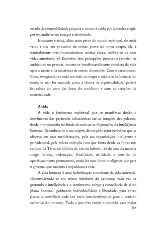 285
estado de permeabilidade psíquica e moral, é ávida por aprender e agir,
por expandir-se em energia e afetividade.
Enquanto criança, aliás, mais perto do mundo espiritual, de onde
veio, ainda em processo de tomar posse do novo corpo, ela é
naturalmente mais interexistente: muitas vezes, lembra-se de suas
vidas anteriores, vê Espíritos, têm percepções precisas a respeito de
ambientes ou pessoas, mostra-se insofismavelmente convicta da vida
após a morte e da existência de outras dimensões. Com o crescimento
físico, integrando-se cada vez mais no corpo e sujeita às influências do
meio, se não for mantida acesa a chama da espiritualidade, poderá
bruxulear ao peso das lutas do cotidiano e ante as atrações da
materialidade.
A vida
A vida é fenômeno espiritual que se manifesta desde o
movimento das partículas subatômicas até as rotações das galáxias,
desde o protozoário no fundo do mar até as fulgurações da inteligência
humana. Reconhece-se a sua origem divina pelo vetor evolutivo que se
observa em suas manifestações, pela sua organização inteligente e
providencial, pela beleza múltipla com que brota desde as flores nos
campos da Terra aos bilhões de sóis no infinito. Se do caos da matéria
surge beleza, ordenação, finalidade, utilidade e sentido de
aperfeiçoamento permanente, então há uma fonte inteligente que gera
e governa, que sustenta e impulsiona a vida.
A vida humana é uma individuação consciente da vida universal.
Desenvolvendo-se nos reinos inferiores da natureza, onde vão se
gestando a inteligência e o sentimento, atinge a consciência de si no
plano hominal, ganhando individualidade e liberdade, para então
passar a contribuir cada vez mais conscientemente para o sentido
evolutivo do universo. Tudo o que vive evolui e caminha para maior
 