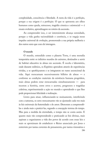 286
complexidade, consciência e liberdade. A meta da vida é a perfeição,
porque a sua origem é a perfeição. O que se apresenta aos olhos
humanos como queda, retrocesso, tragédia cósmica e existencial — é
ensaio evolutivo, aprendizagem no roteiro da ascensão.
Ao compreender isso, o ser interexistente alcança serenidade,
porque a vida ganha racionalidade e coerência, e se engaja nesse
impulso universal de evolução, promovendo a sua própria melhoria e
dos outros seres que com ele interagem.
O mundo
O mundo, entendido como o planeta Terra, é uma moradia
temporária entre os infinitos mundos do universo, destinados a servir
de habitat educativo às almas em ascensão. É escola e laboratório,
onde durante milênios, os Espíritos aprendem através de experiências
vividas, a se aperfeiçoarem e se integrarem no rumo ascencional da
vida. Aqui reencarnam sucessivamente bilhões de almas — e
conforme as condições materiais da existência humana progridem,
mais almas podem estar reencarnadas simultaneamente — para
tecerem a história, entre erros e acertos, progressos e tragédias
coletivas, experimentando a ação no mundo e aprendendo o que lhes
pode proporcionar felicidade e realização.
Livres para atuar, influenciando-se mutuamente, interferindo
com a natureza, os seres reencarnantes vão se ajustando cada vez mais
às leis universais da fraternidade e do amor. Demoram a compreendê-
las e ainda mais a praticá-las, segundo a concepção terrena do tempo.
Mas para a medida da eternidade, o tempo não se conta assim. E
quanto mais vão compreendendo e praticando as leis divinas, mais
aspiram a organizarem a vida dos povos de acordo com essas leis e
mais se aproximam de estabelecer o Reino anunciado por Jesus e
entrevisto por tantas correntes de pensamento, por tantos visionários e
 