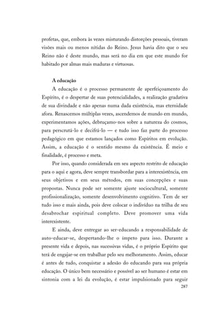 287
profetas, que, embora às vezes misturando distorções pessoais, tiveram
visões mais ou menos nítidas do Reino. Jesus havia dito que o seu
Reino não é deste mundo, mas será no dia em que este mundo for
habitado por almas mais maduras e virtuosas.
A educação
A educação é o processo permanente de aperfeiçoamento do
Espírito, é o despertar de suas potencialidades, a realização gradativa
de sua divindade e não apenas numa dada existência, mas eternidade
afora. Renascemos múltiplas vezes, ascendemos de mundo em mundo,
experimentamos ações, debruçamo-nos sobre a natureza do cosmos,
para perscrutá-lo e decifrá-lo — e tudo isso faz parte do processo
pedagógico em que estamos lançados como Espíritos em evolução.
Assim, a educação é o sentido mesmo da existência. É meio e
finalidade, é processo e meta.
Por isso, quando considerada em seu aspecto restrito de educação
para o aqui e agora, deve sempre transbordar para a interexistência, em
seus objetivos e em seus métodos, em suas concepções e suas
propostas. Nunca pode ser somente ajuste sociocultural, somente
profissionalização, somente desenvolvimento cognitivo. Tem de ser
tudo isso e mais ainda, pois deve colocar o indivíduo na trilha de seu
desabrochar espiritual completo. Deve promover uma vida
interexistente.
E ainda, deve entregar ao ser-educando a responsabilidade de
auto-educar-se, despertando-lhe o ímpeto para isso. Durante a
presente vida e depois, nas sucessivas vidas, é o próprio Espírito que
terá de engajar-se em trabalhar pelo seu melhoramento. Assim, educar
é antes de tudo, conquistar a adesão do educando para sua própria
educação. O único bem necessário e possível ao ser humano é estar em
sintonia com a lei da evolução, é estar impulsionado para seguir
 