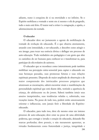 288
adiante, rumo à conquista de si na eternidade e no infinito. Se o
Espírito mobilizou a vontade e sente em si mesmo o elã de progredir,
tudo o mais está feito. O maior mal a evitar é a estagnação, a apatia, o
adormecimento da vontade.
O educador
O educador deve ser justamente o agente de mobilização da
vontade de evolução do educando. É o que observa atentamente,
amando com intensidade, o ser-educando, e descobre como atingir o
seu âmago, para tocar sua essência divina e deflagar um processo de
auto-educação. Todo verdadeiro ato pedagógico é um gesto que abre
os caminhos do ser humano para conhecer-se e transformar-se, para
participar do elã evolutivo do universo.
O educador que se reconhece como interexistente pode também
mobilizar sua percepção extra-sensorial para captar o educando em
suas heranças passadas, suas promessas futuras e suas relações
espirituais presentes. Dispondo de maior amplitude de observação e de
maior compreensão dos intrincados processos psíquicos que
atravessam as encarnações, saberá encontrar sinais e manifestações da
personalidade espiritual que está diante dele, vestindo a aparência da
criança, do adolescente ou do jovem. Saberá também intuir seus
anseios inexprimidos, suas tendências veladas e, sobretudo, suas
vocações inatas. Na posse de tudo isso, poderá então amorosamente
orientar e influenciar, sem jamais ferir a liberdade do Espírito-
educando.
O educador, para tudo isso, deve ele mesmo estar em intenso
processo de auto-educação; deve estar na posse de uma afetividade
poderosa, que contagie e invada o coração do educando, deixando-lhe
marcas profundas; deve possuir, e não meramente aparentar, as
virtudes fundamentais como fraternidade e justiça, integridade e
 