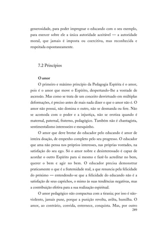 289
generosidade, para poder impregnar o educando com o seu exemplo,
para exercer sobre ele a única autoridade aceitável — a autoridade
moral, que jamais é imposta ou coercitiva, mas reconhecida e
respeitada espontaneamente.
7.2 Princípios
O amor
O primeiro e máximo princípio da Pedagogia Espírita é o amor,
pois é o amor que move o Espírito, despertando-lhe a vontade de
ascensão. Mas como se trata de um conceito desvirtuado em múltiplas
deformações, é preciso antes de mais nada dizer o que o amor não é. O
amor não possui, não domina o outro, não se desmanda ou fere. Não
se acomoda com o poder e a injustiça, não se erotiza quando é
maternal, paternal, fraterno, pedagógico. Também não é chantagista,
sentimentalismo interesseiro e mesquinho.
O amor que deve brotar do educador pelo educando é amor de
inteira doação, de empenho completo pelo seu progresso. O educador
que ama não pensa nos próprios interesses, nas próprias vontades, na
satisfação do seu ego. Só o amor nobre e desinteressado é capaz de
acordar o outro Espírito para si mesmo e fazê-lo acreditar no bem,
querer o bem e agir no bem. O educador precisa demonstrar
praticamente o que é a fraternidade real, a que renuncia pela felicidade
do próximo — entendendo-se que a felicidade do educando não é a
satisfação de seus caprichos, o mimo às suas tendências negativas, mas
a contribuição efetiva para a sua realização espiritual.
O amor pedagógico não compactua com a tirania; por isso é não-
violento, jamais pune, porque a punição revolta, avilta, humilha. O
amor, ao contrário, convida, enternece, conquista. Mas, por outro
 