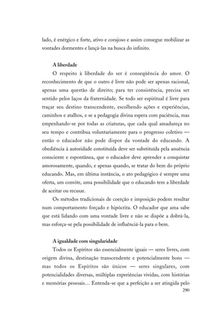 290
lado, é enérgico e forte, ativo e corajoso e assim consegue mobilizar as
vontades dormentes e lançá-las na busca do infinito.
A liberdade
O respeito à liberdade do ser é conseqüência do amor. O
reconhecimento de que o outro é livre não pode ser apenas racional,
apenas uma questão de direito; para ter consistência, precisa ser
sentido pelos laços da fraternidade. Se todo ser espiritual é livre para
traçar seu destino transcendente, escolhendo ações e experiências,
caminhos e atalhos, e se a pedagogia divina espera com paciência, mas
empenhando-se por todas as criaturas, que cada qual amadureça no
seu tempo e contribua voluntariamente para o progresso coletivo —
então o educador não pode dispor da vontade do educando. A
obediência à autoridade constituída deve ser substituída pela anuência
consciente e espontânea, que o educador deve aprender a conquistar
amorosamente, quando, e apenas quando, se tratar do bem do próprio
educando. Mas, em última instância, o ato pedagógico é sempre uma
oferta, um convite, uma possibilidade que o educando tem a liberdade
de aceitar ou recusar.
Os métodos tradicionais de coerção e imposição podem resultar
num comportamento forçado e hipócrita. O educador que ama sabe
que está lidando com uma vontade livre e não se dispõe a dobrá-la,
mas esforça-se pela possibilidade de influênciá-la para o bem.
A igualdade com singularidade
Todos os Espíritos são essencialmente iguais — seres livres, com
origem divina, destinação transcendente e potencialmente bons —
mas todos os Espíritos são únicos — seres singulares, com
potencialidades diversas, múltiplas experiências vividas, com histórias
e memórias pessoais… Entenda-se que a perfeição a ser atingida pelo
 