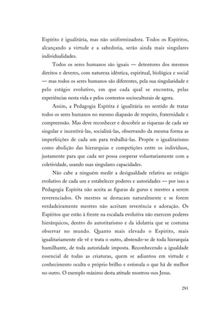 291
Espírito é igualitária, mas não uniformizadora. Todos os Espíritos,
alcançando a virtude e a sabedoria, serão ainda mais singulares
individualidades.
Todos os seres humanos são iguais — detentores dos mesmos
direitos e deveres, com natureza idêntica, espiritual, biológica e social
— mas todos os seres humanos são diferentes, pela sua singularidade e
pelo estágio evolutivo, em que cada qual se encontra, pelas
experiências nesta vida e pelos contextos socioculturais de agora.
Assim, a Pedagogia Espírita é igualitária no sentido de tratar
todos os seres humanos no mesmo diapasão de respeito, fraternidade e
compreensão. Mas deve reconhecer e descobrir as riquezas de cada ser
singular e incentivá-las, socializá-las, observando da mesma forma as
imperfeições de cada um para trabalhá-las. Propõe o igualitarismo
como abolição das hierarquias e competições entre os indivíduos,
justamente para que cada ser possa cooperar voluntariamente com a
coletividade, usando suas singulares capacidades.
Não cabe a ninguém medir a desigualdade relativa ao estágio
evolutivo de cada um e estabelecer poderes e autoridades — por isso a
Pedagogia Espírita não aceita as figuras de gurus e mestres a serem
reverenciados. Os mestres se destacam naturalmente e se forem
verdadeiramente mestres não aceitam reverência e adoração. Os
Espíritos que estão à frente na escalada evolutiva não exercem poderes
hierárquicos, dentro do autoritarismo e da idolatria que se costuma
observar no mundo. Quanto mais elevado o Espírito, mais
igualitariamente ele vê e trata o outro, abstendo-se de toda hierarquia
humilhante, de toda autoridade imposta. Reconhecendo a igualdade
essencial de todas as criaturas, quem se adiantou em virtude e
conhecimento oculta o próprio brilho e estimula o que há de melhor
no outro. O exemplo máximo desta atitude mostrou-nos Jesus.
 