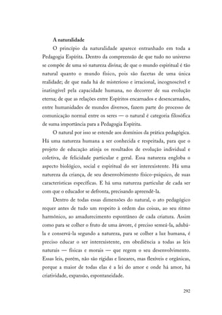 292
A naturalidade
O princípio da naturalidade aparece entranhado em toda a
Pedagogia Espírita. Dentro da compreensão de que tudo no universo
se compõe de uma só natureza divina; de que o mundo espiritual é tão
natural quanto o mundo físico, pois são facetas de uma única
realidade; de que nada há de misterioso e irracional, incognoscível e
inatingível pela capacidade humana, no decorrer de sua evolução
eterna; de que as relações entre Espíritos encarnados e desencarnados,
entre humanidades de mundos diversos, fazem parte do processo de
comunicação normal entre os seres — o natural é categoria filosófica
de suma importância para a Pedagogia Espírita.
O natural por isso se estende aos domínios da prática pedagógica.
Há uma natureza humana a ser conhecida e respeitada, para que o
projeto de educação atinja os resultados de evolução individual e
coletiva, de felicidade particular e geral. Essa natureza engloba o
aspecto biológico, social e espiritual do ser interexistente. Há uma
natureza da criança, de seu desenvolvimento físico-psíquico, de suas
características específicas. E há uma natureza particular de cada ser
com que o educador se defronta, precisando apreendê-la.
Dentro de todas essas dimensões do natural, o ato pedagógico
requer antes de tudo um respeito à ordem das coisas, ao seu ritmo
harmônico, ao amadurecimento espontâneo de cada criatura. Assim
como para se colher o fruto de uma árvore, é preciso semeá-la, adubá-
la e conservá-la segundo a natureza, para se colher a luz humana, é
preciso educar o ser interexistente, em obediência a todas as leis
naturais — físicas e morais — que regem o seu desenvolvimento.
Essas leis, porém, não são rígidas e lineares, mas flexíveis e orgânicas,
porque a maior de todas elas é a lei do amor e onde há amor, há
criatividade, expansão, espontaneidade.
 