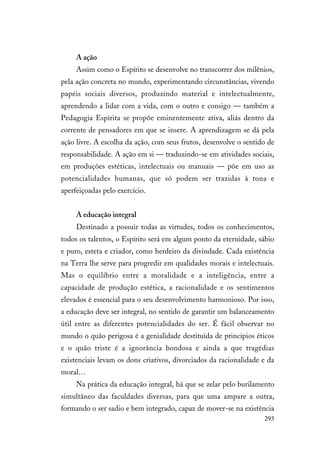 293
A ação
Assim como o Espírito se desenvolve no transcorrer dos milênios,
pela ação concreta no mundo, experimentando circunstâncias, vivendo
papéis sociais diversos, produzindo material e intelectualmente,
aprendendo a lidar com a vida, com o outro e consigo — também a
Pedagogia Espírita se propõe eminentemente ativa, aliás dentro da
corrente de pensadores em que se insere. A aprendizagem se dá pela
ação livre. A escolha da ação, com seus frutos, desenvolve o sentido de
responsabilidade. A ação em si — traduzindo-se em atividades sociais,
em produções estéticas, intelectuais ou manuais — põe em uso as
potencialidades humanas, que só podem ser trazidas à tona e
aperfeiçoadas pelo exercício.
A educação integral
Destinado a possuir todas as virtudes, todos os conhecimentos,
todos os talentos, o Espírito será em algum ponto da eternidade, sábio
e puro, esteta e criador, como herdeiro da divindade. Cada existência
na Terra lhe serve para progredir em qualidades morais e intelectuais.
Mas o equilíbrio entre a moralidade e a inteligência, entre a
capacidade de produção estética, a racionalidade e os sentimentos
elevados é essencial para o seu desenvolvimento harmonioso. Por isso,
a educação deve ser integral, no sentido de garantir um balanceamento
útil entre as diferentes potencialidades do ser. É fácil observar no
mundo o quão perigosa é a genialidade destituída de princípios éticos
e o quão triste é a ignorância bondosa e ainda a que tragédias
existenciais levam os dons criativos, divorciados da racionalidade e da
moral…
Na prática da educação integral, há que se zelar pelo burilamento
simultâneo das faculdades diversas, para que uma ampare a outra,
formando o ser sadio e bem integrado, capaz de mover-se na existência
 