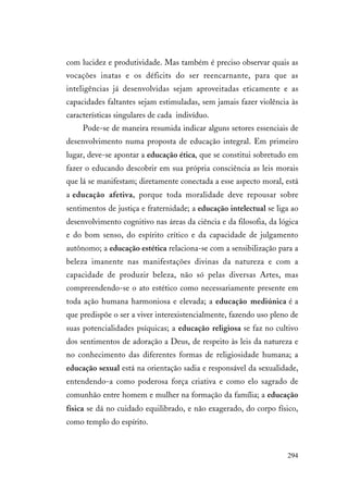 294
com lucidez e produtividade. Mas também é preciso observar quais as
vocações inatas e os déficits do ser reencarnante, para que as
inteligências já desenvolvidas sejam aproveitadas eticamente e as
capacidades faltantes sejam estimuladas, sem jamais fazer violência às
características singulares de cada indivíduo.
Pode-se de maneira resumida indicar alguns setores essenciais de
desenvolvimento numa proposta de educação integral. Em primeiro
lugar, deve-se apontar a educação ética, que se constitui sobretudo em
fazer o educando descobrir em sua própria consciência as leis morais
que lá se manifestam; diretamente conectada a esse aspecto moral, está
a educação afetiva, porque toda moralidade deve repousar sobre
sentimentos de justiça e fraternidade; a educação intelectual se liga ao
desenvolvimento cognitivo nas áreas da ciência e da filosofia, da lógica
e do bom senso, do espírito crítico e da capacidade de julgamento
autônomo; a educação estética relaciona-se com a sensibilização para a
beleza imanente nas manifestações divinas da natureza e com a
capacidade de produzir beleza, não só pelas diversas Artes, mas
compreendendo-se o ato estético como necessariamente presente em
toda ação humana harmoniosa e elevada; a educação mediúnica é a
que predispõe o ser a viver interexistencialmente, fazendo uso pleno de
suas potencialidades psíquicas; a educação religiosa se faz no cultivo
dos sentimentos de adoração a Deus, de respeito às leis da natureza e
no conhecimento das diferentes formas de religiosidade humana; a
educação sexual está na orientação sadia e responsável da sexualidade,
entendendo-a como poderosa força criativa e como elo sagrado de
comunhão entre homem e mulher na formação da família; a educação
física se dá no cuidado equilibrado, e não exagerado, do corpo físico,
como templo do espírito.
 