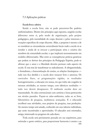 295
7.3 Aplicações práticas
Escola livre e afetiva
Sendo a escola livre, não se pode prescrever-lhe padrões
uniformizadores. Dentro dos princípios aqui expostos, surgirão escolas
diferentes entre si, pelo modo de organização, pelo projeto
pedagógico, pela mentalidade do corpo docente e pelos interesses e
vocações específicas do corpo discente. Aliás, a proposta é mesmo a de
se considerar as circunstâncias socioculturais locais onde a escola vá se
instalar e ainda de se invocar a participação ativa e criativa dos
membros da comunidade escolar, o que implicará necessariamente em
modelos diferenciados. Mas entre as conseqüências práticas genéricas
que podem se derivar dos princípios da Pedagogia Espírita, pode-se
afirmar que o amor e a liberdade deverão permear cada aspecto da
escola. E esta terá de transformar-se radicalmente. A obrigatoriedade,
o formalismo, a burocratização do ensino, as relações hierárquicas —
tudo isso fica abolido e a escola deve renascer livre e amorosa. Os
currículos fixos, as programações rígidas, os resultados
homogeneizantes, a educação em massa, em que todos são coagidos às
mesmas atividades, ao mesmo tempo, com idênticos resultados —
tudo isso deverá desaparecer. O ambiente escolar deve ser
transmudado. As salas convencionais com carteiras e lousa pertencerão
aos séculos passados. Façam-se salas-ambientes, aulas ao ar livre,
laboratórios de pesquisa, mediatecas avançadas. E o educando
escolherá suas atividades, seus projetos de pesquisa, suas produções.
Ao mesmo tempo será amado, conhecido em seus talentos individuais,
que serão incentivados e aproveitados. O educador será orientador,
amigo, interessado no progresso de cada aluno.
Toda escola será previamente pensada em sua arquitetura, para
estimular o gosto estético, para proporcionar harmonia à mente e ao
 