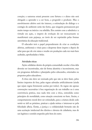 296
coração; a natureza estará presente com fartura e o aluno não será
obrigado a aprender e a ser bom, a progredir e produzir. Mas o
envolvimento afetivo será tão intenso, a estimulação do diálogo e o
contágio do ambiente serão tão fortes, que ninguém permanecerá por
muito tempo na inércia e na rebeldia. Em contato com a sabedoria e a
virtude em ação, o ímpeto de evolução do ser reencarnante se
manifestará com pujança, ao invés de ser reprimido pelas formas
autoritárias da educação tradicional.
O educador terá o papel preponderante de criar as condições
afetivas, ambientais e vitais para o despertar deste ímpeto e depois de
zelar para que ele crie raízes e resulte em produções cada vez mais bem
acabadas, aprofundadas e belas.
Atividades éticas
Ações solidárias dentro da própria comunidade escolar e fora dela
deverão ser incentivadas, não de forma aleatória e inconsistente, mas
em programas definidos e planejados pelos educandos, orientados ou
propostos pelos educadores.
A ética não deve ser ensinada pelo que não se deve fazer, pelos
limites impostos de fora, pelas regras adotadas artificialmente (ainda
que sejam regras livremente aceitas por todos). As regras são apenas
convenções necessárias à boa organização de um trabalho ou à uma
convivência prática, mas nada têm com a ética, entendida como
princípios de moralidade, como atuação consciente no bem. Assim, o
comportamento moral deve ser estimulado, para a criatura desde cedo
sentir-se útil ao próximo, praticar a ajuda mútua e interessar-se pela
felicidade alheia. Então, a justiça e a solidariedade brotarão não de
uma aceitação intelectual dos direitos e deveres de cidadania, mas de
um legítimo e sentido empenho pelo bem do outro.
 