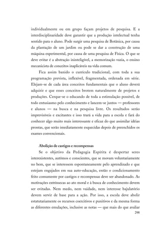 298
individualmente ou em grupo façam projetos de pesquisa. E a
interdisciplinaridade deve garantir que a produção intelectual tenha
sentido para o aluno. Pode surgir uma pesquisa de Botânica, por causa
da plantação de um jardim ou pode se dar a construção de uma
máquina experimental, por causa de uma pesquisa de Física. O que se
deve evitar é a abstração ininteligível, a memorização vazia, o ensino
mecanicista de conceitos inaplicáveis na vida comum.
Fica assim banido o currículo tradicional, com toda a sua
programação prevista, inflexível, fragmentada, ordenada em série.
Elejam-se de cada área conceitos fundamentais que o aluno deverá
adquirir e que esses conceitos brotem naturalmente de projetos e
produções. Cerque-se o educando de toda a estimulação possível, de
todo entusiasmo pelo conhecimento e lancem-se juntos — professores
e alunos — na busca e na pesquisa livre. Os resultados serão
imprevisíveis e excitantes e isso trará a vida para a escola e fará do
conhecer algo muito mais interessante e eficaz do que assimilar idéias
prontas, que serão imediatamente esquecidas depois de preenchidos os
exames convencionais.
Abolição de castigos e recompensas
Se o objetivo da Pedagogia Espírita é despertar seres
interexistentes, autômos e conscientes, que se movam voluntariamente
no bem, que se interessem espontaneamente pelo aprendizado e que
estejam engajados em sua auto-educação, então o condicionamento
feito comumente por castigos e recompensas deve ser abandonado. As
motivações extrínsecas ao ato moral e à busca de conhecimento devem
ser evitadas. Nem medo, nem vaidade, nem interesse bajulatório
devem servir de base para a ação. Por isso, a escola deve abolir
estatutariamente os recursos coercitivos e punitivos e da mesma forma
as diferentes emulações, inclusive as notas — que mais do que avaliar
 
