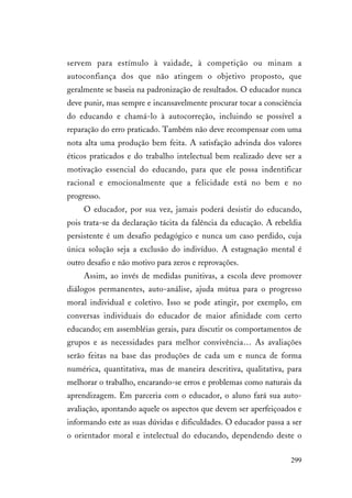 299
servem para estímulo à vaidade, à competição ou minam a
autoconfiança dos que não atingem o objetivo proposto, que
geralmente se baseia na padronização de resultados. O educador nunca
deve punir, mas sempre e incansavelmente procurar tocar a consciência
do educando e chamá-lo à autocorreção, incluindo se possível a
reparação do erro praticado. Também não deve recompensar com uma
nota alta uma produção bem feita. A satisfação advinda dos valores
éticos praticados e do trabalho intelectual bem realizado deve ser a
motivação essencial do educando, para que ele possa indentificar
racional e emocionalmente que a felicidade está no bem e no
progresso.
O educador, por sua vez, jamais poderá desistir do educando,
pois trata-se da declaração tácita da falência da educação. A rebeldia
persistente é um desafio pedagógico e nunca um caso perdido, cuja
única solução seja a exclusão do indivíduo. A estagnação mental é
outro desafio e não motivo para zeros e reprovações.
Assim, ao invés de medidas punitivas, a escola deve promover
diálogos permanentes, auto-análise, ajuda mútua para o progresso
moral individual e coletivo. Isso se pode atingir, por exemplo, em
conversas individuais do educador de maior afinidade com certo
educando; em assembléias gerais, para discutir os comportamentos de
grupos e as necessidades para melhor convivência… As avaliações
serão feitas na base das produções de cada um e nunca de forma
numérica, quantitativa, mas de maneira descritiva, qualitativa, para
melhorar o trabalho, encarando-se erros e problemas como naturais da
aprendizagem. Em parceria com o educador, o aluno fará sua auto-
avaliação, apontando aquele os aspectos que devem ser aperfeiçoados e
informando este as suas dúvidas e dificuldades. O educador passa a ser
o orientador moral e intelectual do educando, dependendo deste o
 