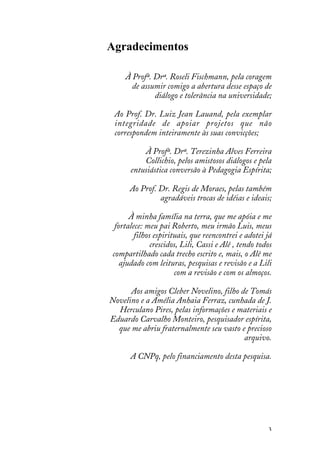 3
Agradecimentos
À Profª. Drª. Roseli Fischmann, pela coragem
de assumir comigo a abertura desse espaço de
diálogo e tolerância na universidade;
Ao Prof. Dr. Luiz Jean Lauand, pela exemplar
integridade de apoiar projetos que não
correspondem inteiramente às suas convicções;
À Profª. Drª. Terezinha Alves Ferreira
Collichio, pelos amistosos diálogos e pela
entusiástica conversão à Pedagogia Espírita;
Ao Prof. Dr. Regis de Moraes, pelas também
agradáveis trocas de idéias e ideais;
À minha família na terra, que me apóia e me
fortalece: meu pai Roberto, meu irmão Luis, meus
filhos espirituais, que reencontrei e adotei já
crescidos, Lili, Cassi e Alê , tendo todos
compartilhado cada trecho escrito e, mais, o Alê me
ajudado com leituras, pesquisas e revisão e a Lili
com a revisão e com os almoços.
Aos amigos Cleber Novelino, filho de Tomás
Novelino e a Amélia Anhaia Ferraz, cunhada de J.
Herculano Pires, pelas informações e materiais e
Eduardo Carvalho Monteiro, pesquisador espírita,
que me abriu fraternalmente seu vasto e precioso
arquivo.
A CNPq, pelo financiamento desta pesquisa.
 