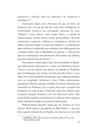 30
impossíveis e ridículos. Uma vez conhecida a lei, desaparece o
maravilhoso.”39
Convencido depois pela observação de que ali havia um
fenômeno real e de que por trás das mesas, havia inteligências se
manifestando, tornou-se um investigador minucioso da coisa:
“Apliquei à nova ciência, como sempre fizera, o método da
experimentação. Jamais utilizei teorias preconcebidas; observava
atentamente, comparava e deduzia as conseqüências. Através dos
efeitos, procurava chegar às causas pela dedução e o encadeamento
lógico dos fatos, só admitindo uma conclusão como válida quando esta
conseguia resolver todas as dificuldades em questão. (…) Era preciso
agir com circunspecção, não levianamente. Ser positivo, não idealista,
para não me deixar levar por ilusões.”40
Tais palavras revelam alguns traços da personalidade de Kardec,
que influenciaram sobremaneira o caráter do Espiritismo francês.
Tratava-se de um educador que quisera, nas pegadas de Pestalozzi,
fazer da Pedagogia uma ciência, um livre-pensador aberto a novas
idéias, um homem de grande circunspecção, que conquistara prestígio,
com sua integridade intelectual e ética. Tinha evidentemente
pressupostos filosóficos próprios, herdados da corrente iluminista, por
intermédio de Pestalozzi, com os quais partia para a pesquisa dos
fenômenos em vista, já que é impossível, como bem sabemos hoje,
interpretar qualquer fenômeno, sem um referencial teórico. Mas
mostra Kardec também a honestidade de se debruçar sobre a pesquisa,
depois chamada de espírita, com isenção de preconceitos.
Definitivamente dedicado àquilo que ele chamava de “nova
ciência”, Rivail adotou o pseudônimo de Allan Kardec — que teria
sido, segundo revelação de um Espírito, um nome seu em uma vida
39
KARDEC, Allan. Obras póstumas. São Paulo, Edicel, 1971, p. 218.
40
Idem, ibidem, p.220.
 