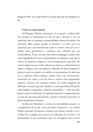 300
progresso feito, mas empenhando-se aquele para que este progresso se
dê.
Cultivo da espiritualidade
A Pedagogia Espírita, entretanto, só se propõe a realizar tudo
isso, porque se fundamenta no fato de que o homem é um ser
espiritual, onde se enraizam as potencialidades divinas da virtude e da
sabedoria. Mas, apenas quando se descobre e se sabe como ser
espiritual, que o ser interexistente pode se assumir como tal e ter a
devida força, persistência e confiança para trabalhar por sua
transcendência. É por isso que toda prática pedagógica espírita deve
estar impregnada de intensa espiritualidade, entendendo-se que não se
trata aí de fanatismo religioso e nem de dogmatismo específico. Ao
mesmo tempo em que se deve oferecer aos alunos, o conhecimento de
todas as religiões, com suas práticas e filosofias, de forma imparcial e
precisa (e para isso podem ser trazidos os representantes de cada uma
ou os próprios alunos-adeptos podem fazer suas intervenções,
mostrando aos outros a sua fé), deve-se cultivar uma religiosidade
genérica. Orações em conjunto; leituras de textos religiosos de
diferentes correntes (que não ofendam as outras presentes), discussões
sobre religiões comparadas e filosofia espiritualista — tudo isso deve
lançar o aluno na dimensão do espiritual, fazendo-o compreender que
se trata de uma dimensão humana, natural e universal, necessária ao
pleno desabrochar do homem.
A idéia da Divindade, a certeza da imortalidade pessoal e o
entendimento da moral, como princípios imanentes e, ao mesmo
tempo, universais, fortalecem o otimismo da criatura, fazendo-a ver o
sentido de se engajar num processo de educação de si mesma e da
humanidade. E esse sentimento deve ser contagiante numa escola
 