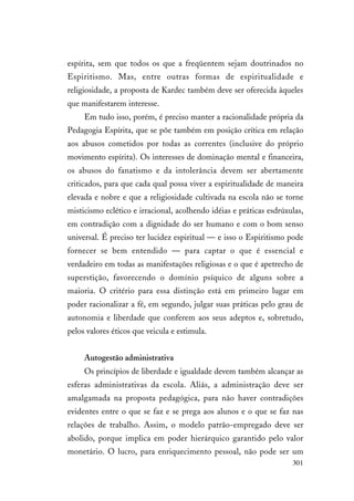 301
espírita, sem que todos os que a freqüentem sejam doutrinados no
Espiritismo. Mas, entre outras formas de espiritualidade e
religiosidade, a proposta de Kardec também deve ser oferecida àqueles
que manifestarem interesse.
Em tudo isso, porém, é preciso manter a racionalidade própria da
Pedagogia Espírita, que se põe também em posição crítica em relação
aos abusos cometidos por todas as correntes (inclusive do próprio
movimento espírita). Os interesses de dominação mental e financeira,
os abusos do fanatismo e da intolerância devem ser abertamente
criticados, para que cada qual possa viver a espiritualidade de maneira
elevada e nobre e que a religiosidade cultivada na escola não se torne
misticismo eclético e irracional, acolhendo idéias e práticas esdrúxulas,
em contradição com a dignidade do ser humano e com o bom senso
universal. É preciso ter lucidez espiritual — e isso o Espiritismo pode
fornecer se bem entendido — para captar o que é essencial e
verdadeiro em todas as manifestações religiosas e o que é apetrecho de
superstição, favorecendo o domínio psíquico de alguns sobre a
maioria. O critério para essa distinção está em primeiro lugar em
poder racionalizar a fé, em segundo, julgar suas práticas pelo grau de
autonomia e liberdade que conferem aos seus adeptos e, sobretudo,
pelos valores éticos que veicula e estimula.
Autogestão administrativa
Os princípios de liberdade e igualdade devem também alcançar as
esferas administrativas da escola. Aliás, a administração deve ser
amalgamada na proposta pedagógica, para não haver contradições
evidentes entre o que se faz e se prega aos alunos e o que se faz nas
relações de trabalho. Assim, o modelo patrão-empregado deve ser
abolido, porque implica em poder hierárquico garantido pelo valor
monetário. O lucro, para enriquecimento pessoal, não pode ser um
 