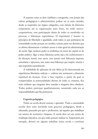 303
A maneira como se deve viabilizar a autogestão, com junção das
esferas pedagógicas e administrativas podem ser as mais variadas,
desde as inspiradas em órgãos colegiados, com eleição de diretorias
temporárias até as organizações mais livres, do estilo anarco-
cooperativista, com participação direta de todos os envolvidos no
processo e lideranças espontâneas. O importante é manter os
princípios de liberdade e igualdade, onde todos os que participem da
comunidade escolar possam ser ouvidos, tomem parte em decisões que
os afetem diretamente e tenham acesso à visão geral da administração
da escola. Que nenhum poder se estabeleça em torno do capital ou do
poder político. Que a única liderança aceita seja a do conhecimento e
da elevação moral, mas nesse caso jamais será liderança imposta,
autoritária e opressora, mas antes uma liderança que inspire, oriente e
seja respeitada naturalmente.
A viabilidade de aplicação de tais idéias já foi demonstrada em
experiências libertárias radicais — embora não aceitassem a dimensão
espiritual do homem. Com a base espírita, a partir da qual se
compreendem as potencialidades divinas de todas as criaturas, fica
mais evidente que ninguém deve mandar e ninguém deve obedecer.
Todos podem participar igualitariamente, assumindo cada um as
responsabilidades que lhe pertencem.
Cogestão pedagógica
Todos na escola devem ensinar e aprender. Toda a comunidade
escolar deve estar envolvida num processo pedagógico, desde o
educando, passando por pais e professores, até aqueles que trabalham
em setores de secretaria e limpeza. A escola deve ser um centro de
irradiação educativa, em que todos possam realizar-se. Impensável, por
exemplo, deveria ser alguém trabalhar numa escola e continuar
 