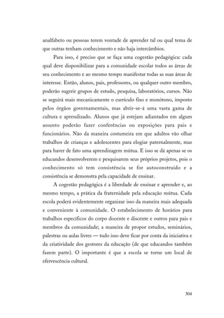 304
analfabeto ou pessoas terem vontade de aprender tal ou qual tema de
que outras tenham conhecimento e não haja intercâmbios.
Para isso, é preciso que se faça uma cogestão pedagógica: cada
qual deve disponibilizar para a comunidade escolar todos as áreas de
seu conhecimento e ao mesmo tempo manifestar todas as suas áreas de
interesse. Então, alunos, pais, professores, ou qualquer outro membro,
poderão sugerir grupos de estudo, pesquisa, laboratórios, cursos. Não
se seguirá mais mecanicamente o currículo fixo e monótono, imposto
pelos órgãos governamentais, mas abrir-se-á uma vasta gama de
cultura e aprendizado. Alunos que já estejam adiantados em algum
assunto poderão fazer conferências ou exposições para pais e
funcionários. Não da maneira costumeira em que adultos vão olhar
trabalhos de crianças e adolescentes para elogiar paternalmente, mas
para haver de fato uma aprendizagem mútua. E isso se dá apenas se os
educandos desenvolverem e pesquisarem seus próprios projetos, pois o
conhecimento só tem consistência se for autoconstruído e a
consistência se demonstra pela capacidade de ensinar.
A cogestão pedagógica é a liberdade de ensinar e aprender e, ao
mesmo tempo, a prática da fraternidade pela educação mútua. Cada
escola poderá evidentemente organizar isso da maneira mais adequada
e conveniente à comunidade. O estabelecimento de horários para
trabalhos específicos do corpo docente e discente e outros para pais e
membros da comunidade; a maneira de propor estudos, seminários,
palestras ou aulas livres — tudo isso deve ficar por conta da iniciativa e
da criatividade dos gestores da educação (de que educandos também
fazem parte). O importante é que a escola se torne um local de
efervescência cultural.
 