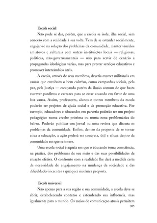 305
Escola social
Não pode se dar, porém, que a escola se isole, ilha social, sem
conexão com a realidade à sua volta. Tem de se estender socialmente,
engajar-se na solução dos problemas da comunidade, manter vínculos
amistosos e culturais com outras instituições locais — religiosas,
políticas, não-governamentais — não para servir de cenário a
propagandas ideológicas várias, mas para prestar serviços educativos e
promover intercâmbios úteis.
A escola, através de seus membros, deveria exercer militância em
causas que envolvam o bem coletivo, como campanhas sociais, pela
paz, pela justiça — escapando porém da ilusão comum de que basta
escrever panfletos e cartazes para se estar atuando em favor de uma
boa causa. Assim, professores, alunos e outros membros da escola
poderão ter projetos de ajuda social e de promoção educativa. Por
exemplo, educadores e educandos em parceria poderão ter um projeto
pedagógico numa creche próxima ou numa zona problemática do
bairro. Poderão publicar um jornal ou uma revista que discuta os
problemas da comunidade. Enfim, dentro da proposta de se tornar
ativa a educação, a ação poderá ser concreta, útil e eficaz dentro da
comunidade em que se insere.
Uma escola social é aquela em que o educando toma consciência,
na prática, dos problemas de seu meio e das suas possibilidades de
atuação efetiva. O confronto com a realidade lhe dará a medida certa
da necessidade de engajamento na mudança da sociedade e das
dificuldades inerentes a qualquer mudança proposta.
Escola universal
Não apenas para a sua região e sua comunidade, a escola deve se
abrir, estabelecendo contatos e estendendo sua influência, mas
igualmente para o mundo. Os meios de comunicação atuais permitem
 