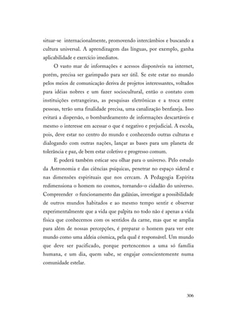 306
situar-se internacionalmente, promovendo intercâmbios e buscando a
cultura universal. A aprendizagem das línguas, por exemplo, ganha
aplicabilidade e exercício imediatos.
O vasto mar de informações e acessos disponíveis na internet,
porém, precisa ser garimpado para ser útil. Se este estar no mundo
pelos meios de comunicação deriva de projetos interessantes, voltados
para idéias nobres e um fazer sociocultural, então o contato com
instituições estrangeiras, as pesquisas eletrônicas e a troca entre
pessoas, terão uma finalidade precisa, uma canalização benfazeja. Isso
evitará a dispersão, o bombardeamento de informações descartáveis e
mesmo o interesse em acessar o que é negativo e prejudicial. A escola,
pois, deve estar no centro do mundo e conhecendo outras culturas e
dialogando com outras nações, lançar as bases para um planeta de
tolerância e paz, de bem estar coletivo e progresso comum.
E poderá também esticar seu olhar para o universo. Pelo estudo
da Astronomia e das ciências psíquicas, penetrar no espaço sideral e
nas dimensões espirituais que nos cercam. A Pedagogia Espírita
redimensiona o homem no cosmos, tornando-o cidadão do universo.
Compreender o funcionamento das galáxias, investigar a possibilidade
de outros mundos habitados e ao mesmo tempo sentir e observar
experimentalmente que a vida que palpita no todo não é apenas a vida
física que conhecemos com os sentidos da carne, mas que se amplia
para além de nossas percepções, é preparar o homem para ver este
mundo como uma aldeia cósmica, pela qual é responsável. Um mundo
que deve ser pacificado, porque pertencemos a uma só família
humana, e um dia, quem sabe, se engajar conscientemente numa
comunidade estelar.
 