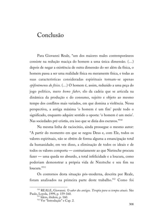 308
Conclusão
Para Giovanni Reale, “um dos maiores males contemporâneos
consiste na redução maciça do homem a uma única dimensão. (…)
depois de negar a existência de outra dimensão do ser além da física, o
homem passa a ser uma realidade física ou meramente física, e todas as
suas características consideradas espirituais tornam-se apenas
epifenômenos do físico. (…) O homem é, assim, reduzido a uma peça do
jogo político, mero homo faber, elo da cadeia que se articula na
dinâmica da produção e do consumo, sujeito e objeto ao mesmo
tempo dos conflitos mais variados, em que domina a violência. Nessa
perspectiva, a antiga máxima ‘o homem é um fim’ perde todo o
significado, enquanto adquire sentido a oposta: ‘o homem é um meio’.
Nas sociedades pré-cristãs, era isso que se dizia dos escravos.”510
Na mesma linha de raciocínio, ainda prossegue o mesmo autor:
“A partir do momento em que se negou Deus e, com Ele, todos os
valores espirituais, não se obtém de forma alguma a emancipação total
da humanidade; em vez disso, a eliminação de todos os ideais e de
todos os valores comporta — contrariamente ao que Nietzsche procura
fazer — uma queda no absurdo, a total infelicidade e a loucura, como
poderiam demonstrar a própria vida de Nieztsche e seu fim na
loucura.”511
Os contornos desta situação pós-moderna, descrita por Reale,
foram analisados na primeira parte deste trabalho.512
Como foi
510
REALE, Giovanni. O saber dos antigos. Terapia para os tempos atuais. São
Paulo, Loyola, 1999, p. 159-160.
511
Idem, ibidem, p. 160.
512
Ver “Introdução” e Cap. 2.
 