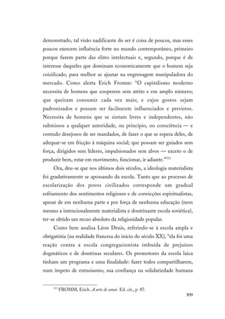 309
demonstrado, tal visão nadificante do ser é coisa de poucos, mas esses
poucos exercem influência forte no mundo contemporâneo, primeiro
porque fazem parte das elites intelectuais e, segundo, porque é de
interesse daqueles que dominam economicamente que o homem seja
coisificado, para melhor se ajustar na engrenagem manipuladora do
mercado. Como alerta Erich Fromm: “O capitalismo moderno
necessita de homens que cooperem sem atrito e em amplo número;
que queiram consumir cada vez mais; e cujos gostos sejam
padronizados e possam ser facilmente influenciados e previstos.
Necessita de homens que se sintam livres e independentes, não
submissos a qualquer autoridade, ou princípio, ou consciência — e
contudo desejosos de ser mandados, de fazer o que se espera deles, de
adequar-se em fricção à máquina social; que possam ser guiados sem
força, dirigidos sem líderes, impulsionados sem alvos — exceto o de
produzir bem, estar em movimento, funcionar, ir adiante.”513
Ora, deu-se que nos últimos dois séculos, a ideologia materialista
foi gradativamente se apossando da escola. Tanto que ao processo de
escolarização dos povos civilizados corresponde um gradual
esfriamento dos sentimentos religiosos e de convicções espiritualistas,
apesar de em nenhuma parte e por força de nenhuma educação (nem
mesmo a intencionalmente materialista e doutrinante escola soviética),
ter-se obtido um recuo absoluto da religiosidade popular.
Como bem analisa Léon Denis, referindo-se à escola ampla e
obrigatória (na realidade francesa do início do século XX), “ela foi uma
reação contra a escola congregacionista imbuída de prejuízos
dogmáticos e de doutrinas seculares. Os promotores da escola laica
tinham um programa e uma finalidade: fazer todos compartilharem,
num ímpeto de entusiasmo, sua confiança na solidariedade humana
513
FROMM, Erich. A arte de amar. Ed. cit., p. 87.
 