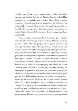31
passada, como druida entre os antigos celtas. Funda a Sociedade
Parisiense de Estudos Espíritas e a Revista Espírita, onde publica
mensalmente os resultados das pesquisas feitas. Essas pesquisas
consistiam sobretudo em observar atentamente os fenômenos da
mediunidade, comparar diferentes tipos de manifestação, analisar o
conteúdo das mensagens, por diferentes médiuns, controlando na
medida do possível as condições em que se davam, para garantir-lhes a
autenticidade.
Torna-se então a figura central de um movimento que se expande
mundialmente. Não se arroga, porém, o título de chefe ou a missão de
um novo profeta. “Nosso papel pessoal, no grande movimento de
idéias que se prepara através do Espiritismo, e que já começa a se
operar, é o de um observador atento que estuda os fatos para procurar-
lhes as causas e deduzir-lhes as conseqüências. Confrontamos todos os
que nos foi possível reunir; comparamos e comentamos as instruções
dadas pelos Espíritos em todas as partes do globo, e depois
coordenamos o conjunto metodicamente; em resumo, estudamos e
demos a público o fruto de nossas pesquisas, sem atribuir aos nossos
trabalhos outro valor que o de uma obra filosófica, deduzida da
observação e da experiência, sem jamais nos colocarmos na posição de
criador de doutrina nem em ter querido impor nossas idéias a quem
quer que seja. Publicando-os, fizemos uso de um direito comum e,
aqueles que os aceitaram, fizeram-no por sua livre vontade. Se essas
idéias foram bem recebidas é porque tiveram o privilégio de
corresponder às aspirações de grande número de pessoas, fato esse com
o qual não nos envaidecemos, pois não nos pertence sua origem.
Nosso maior mérito é o da perseverança e o do devotamento à causa
que abraçamos. Fizemos o que outros teriam feito e, por isso, nunca
 