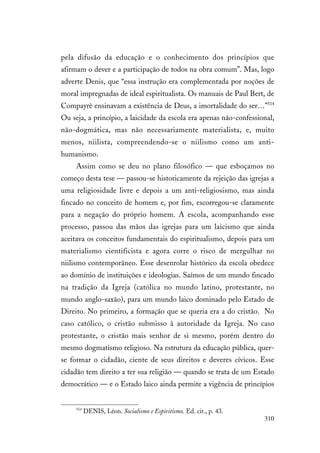 310
pela difusão da educação e o conhecimento dos princípios que
afirmam o dever e a participação de todos na obra comum”. Mas, logo
adverte Denis, que “essa instrução era complementada por noções de
moral impregnadas de ideal espiritualista. Os manuais de Paul Bert, de
Compayrè ensinavam a existência de Deus, a imortalidade do ser…”514
Ou seja, a princípio, a laicidade da escola era apenas não-confessional,
não-dogmática, mas não necessariamente materialista, e, muito
menos, niilista, compreendendo-se o niilismo como um anti-
humanismo.
Assim como se deu no plano filosófico — que esboçamos no
começo desta tese — passou-se historicamente da rejeição das igrejas a
uma religiosidade livre e depois a um anti-religiosismo, mas ainda
fincado no conceito de homem e, por fim, escorregou-se claramente
para a negação do próprio homem. A escola, acompanhando esse
processo, passou das mãos das igrejas para um laicismo que ainda
aceitava os conceitos fundamentais do espiritualismo, depois para um
materialismo cientificista e agora corre o risco de mergulhar no
niilismo contemporâneo. Esse desenrolar histórico da escola obedece
ao domínio de instituições e ideologias. Saímos de um mundo fincado
na tradição da Igreja (católica no mundo latino, protestante, no
mundo anglo-saxão), para um mundo laico dominado pelo Estado de
Direito. No primeiro, a formação que se queria era a do cristão. No
caso católico, o cristão submisso à autoridade da Igreja. No caso
protestante, o cristão mais senhor de si mesmo, porém dentro do
mesmo dogmatismo religioso. Na estrutura da educação pública, quer-
se formar o cidadão, ciente de seus direitos e deveres cívicos. Esse
cidadão tem direito a ter sua religião — quando se trata de um Estado
democrático — e o Estado laico ainda permite a vigência de princípios
514
DENIS, Léon. Socialismo e Espiritismo. Ed. cit., p. 43.
 