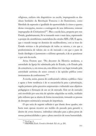 311
religiosos, embora não dogmáticos na escola, impregnando-se dos
ideais herdados da Revolução Francesa e do Iluminismo, como
liberdade de expressão e igualdade de oportunidades (e vimos o quanto
destas concepções, mesmo a contragosto de seus defensores, estavam
impregnadas de Cristianismo)515
. Mas a escola laica, proposta por esse
Estado, gradativamente, foi se tornando mais e mais laica, expressando
a posição do cientificismo materialista dos séculos XIX e XX. E agora,
que o mundo imerge no domínio do neoliberalismo, com as teses do
Estado mínimo e da privatização de todos os setores, e em que a
predominância de valores são os do mercado e em que o pano de
fundo ideológico é justamente o niilismo apontado, é de se questionar
o que será da escola.
Avisa Fromm que: “No decorrer da História moderna, a
autoridade da Igreja foi substituída pela do Estado, a do Estado pela
da consciência, e, em nossa era, esta última teve seu lugar tomado pela
autoridade anônima do senso comum e da opinião pública como
instrumentos de conformismo.”516
A escola, assim, passou de confessional e elitista a pública e laica
e agora a forte tendência é de se encaminhá-la para a privatização,
regida portanto pelos preceitos empresariais e reduzindo seus objetivos
pedagógicos à formação de um ser de mercado. Este ser de mercado
está envolvido por uma teia de opiniões adquiridas na mídia, moldado
pelo niilismo que se alastra de forma inconsciente, tomando as pessoas
de desespero existencial e sensação de impotência.
O que seria de urgente reflexão é que diante desse quadro, não
basta mais apenas recorrer aos moldes do passado para garantir o
direito de sermos humanos, indivíduos educados para a plena posse de
nossas pontencialidades e para o pleno exercício de nossa humanidade.
515
Ver Cap. 2.
516
FROMM, Erich. O medo à liberdade. Ed. cit., p. 201.
 