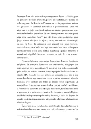 312
Isso quer dizer, não basta mais apenas querer se formar o cidadão, para
se garantir o homem. Primeiro, porque esse cidadão, que nasceu no
solo sangrento da Revolução Francesa, estava impregnado de valores
de igualdade e liberdade (universais e permanentes). Uma vez
destruído o próprio conceito de valores universais e permanentes (que,
embora laicizados, provinham de uma herança cristã); uma vez que se
diga com Jacqueline Russ517
que não temos mais parâmetros para
julgar se uma lei é justa ou injusta, então, não será uma reconstrução
apenas na base da cidadania que erguerá um novo homem,
autoconfiante e capacitado para agir no mundo. Não basta mais apenas
reivindicar uma escola laica, pública e gratuita; é preciso recuperar o
conceito da dignidade humana, enraizada na visão do homem como
ser espiritual.
Por outro lado, corremos o risco de emersões de novos fanatismos
religiosos, de lutas pela dominação das consciências, por grupos das
mais diversas cores dogmáticas. O espiritual tem sido contaminado
pelo poder, na história humana, como o próprio Kardec analisava no
século XIX, fazendo coro aos críticos de esquerda. Mas não é por
causa dos abusos, que deveremos cortar as raízes mesmas da vivência
humana, que também em todas as épocas foram espirituais. A
encruzilhada dos extremos a ser evitada é esta: de um lado o niilismo,
a relativização completa, a nadificação do homem, tornado mercadoria
e consumo e a educação a serviço de interesses mercadológicos,
moldada ideologicamente pela mídia; do outro, a volta do dogma, da
coação explícita do pensamento, a imposição religiosa e a luta entre as
diversas facções.
É, por isso que, reavaliando a contribuição das religiões para a
existência do homem no mundo, mas racionalizando-a e arrancando-
517
Ver Cap. 2, ítem 2.3 “A crise ética”.
 