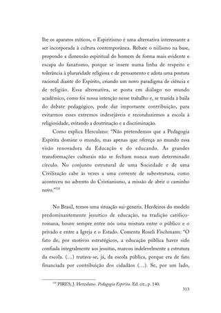313
lhe os aparatos míticos, o Espiritismo é uma alternativa interessante a
ser incorporada à cultura contemporânea. Rebate o niilismo na base,
propondo a dimensão espiritual do homem de forma mais evidente e
escapa do fanatismo, porque se insere numa linha de respeito e
tolerância à pluraridade religiosa e de pensamento e adota uma postura
racional diante do Espírito, criando um novo paradigma de ciência e
de religião. Essa alternativa, se posta em diálogo no mundo
acadêmico, como foi nossa intenção nesse trabalho e, se trazida à baila
do debate pedagógico, pode dar importante contribuição, para
evitarmos esses extremos indesejáveis e reconduzirmos a escola à
religiosidade, evitando a doutrinação e a discriminação.
Como explica Herculano: “Não pretendemos que a Pedagogia
Espírita domine o mundo, mas apenas que ofereça ao mundo essa
visão renovadora da Educação e do educando. As grandes
transformações culturais não se fecham nunca num determinado
círculo. No conjunto estrutural de uma Sociedade e de uma
Civilização cabe às vezes a uma corrente de subestrutura, como
aconteceu no advento do Cristianismo, a missão de abrir o caminho
novo.”518
No Brasil, temos uma situação sui-generis. Herdeiros do modelo
predominantemente jesuítico de educação, na tradição católico-
romana, houve sempre entre nós uma mistura entre o público e o
privado e entre a Igreja e o Estado. Comenta Roseli Fischmann: “O
fato de, por motivos estratégicos, a educação pública haver sido
confiada integralmente aos jesuítas, marcou indelevelmente a estrutura
da escola. (…) tratava-se, já, da escola pública, porque era de fato
financiada por contribuição dos cidadãos (…). Se, por um lado,
518
PIRES, J. Herculano. Pedagogia Espírita. Ed. cit., p. 140.
 