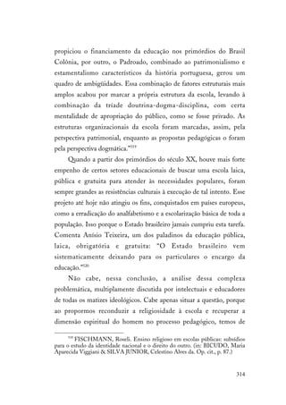 314
propiciou o financiamento da educação nos primórdios do Brasil
Colônia, por outro, o Padroado, combinado ao patrimonialismo e
estamentalismo característicos da história portuguesa, gerou um
quadro de ambigüidades. Essa combinação de fatores estruturais mais
amplos acabou por marcar a própria estrutura da escola, levando à
combinação da tríade doutrina-dogma-disciplina, com certa
mentalidade de apropriação do público, como se fosse privado. As
estruturas organizacionais da escola foram marcadas, assim, pela
perspectiva patrimonial, enquanto as propostas pedagógicas o foram
pela perspectiva dogmática.”519
Quando a partir dos primórdios do século XX, houve mais forte
empenho de certos setores educacionais de buscar uma escola laica,
pública e gratuita para atender às necessidades populares, foram
sempre grandes as resistências culturais à execução de tal intento. Esse
projeto até hoje não atingiu os fins, conquistados em países europeus,
como a erradicação do analfabetismo e a escolarização básica de toda a
população. Isso porque o Estado brasileiro jamais cumpriu esta tarefa.
Comenta Anísio Teixeira, um dos paladinos da educação pública,
laica, obrigatória e gratuita: “O Estado brasileiro vem
sistematicamente deixando para os particulares o encargo da
educação.”520
Não cabe, nessa conclusão, a análise dessa complexa
problemática, multiplamente discutida por intelectuais e educadores
de todas os matizes ideológicos. Cabe apenas situar a questão, porque
ao propormos reconduzir a religiosidade à escola e recuperar a
dimensão espiritual do homem no processo pedagógico, temos de
519
FISCHMANN, Roseli. Ensino religioso em escolas públicas: subsídios
para o estudo da identidade nacional e o direito do outro. (in: BICUDO, Maria
Aparecida Viggiani & SILVA JUNIOR, Celestino Alves da. Op. cit., p. 87.)
 