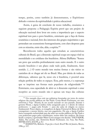 316
tempo, porém, como também já demonstramos, o Espiritismo
defende o retorno da espiritualidade à prática educacional.
Assim, à guisa de conclusão de nosso trabalho, ensaiamos a
seguinte proposta: a Pedagogia Espírita prevê que um projeto de
educação nacional deve levar em conta a importância que o aspecto
espiritual tem para o povo brasileiro, entretanto que o faça de forma
ecumênica e racional, livre dos interesses dos grupos majoritários e que
pretendam um ecumenismo homogeneizante, com claro desprezo para
com as minorias, entre elas, aliás, a espírita.521
Reconhecem todos aqueles que estudam as características
culturais do Brasil, que a dimensão espiritual ocupa um espaço vital na
mentalidade e no cotidiano dos brasileiros. Afirma DaMatta: “Somos
um povo que acredita profundamente num outro mundo. E o outro
mundo brasileiro é um plano onde tudo pode, finalmente, fazer
sentido. (…) O outro mundo tem muitas formas e são vários os
caminhos de se chegar até ele no Brasil. Mas, por detrás de todas as
diferenças, sabemos que lá, nesse céu à brasileira, é possível uma
relação perfeita de todos os espaços. Essa, pelo menos, é a esperança
que se imprime nas formas mais populares de religiosidade.”522
Entretanto, essa capacidade de abrir-se à dimensão espiritual e estar
receptivo ao outro mundo não é apenas um traço das culturas
521
Um exemplo disso está nas polêmicas levantadas em torno do ensino
religioso das escolas públicas em São Paulo. Conta Roseli Fischmann, em uma
entrevista à Veja: “Através de um acordo assinado no ano passado, durante o
governo Fleury, a Igreja Católica tinha assegurado para si o direito de indicar
professores — pagos pelo Estado — para dar aulas de religião no ensino
fundamental. Pouco depois, os evangélicos da Igreja Universal do Reino de Deus
conseguiram o mesmo direito, mas sem pagamento. Ou seja, a Igreja Católica
havia conseguido exclusividade para dar aulas nas escolas públicas em São Paulo e
com professores pagos pelos contribuintes, muitos deles não católicos. De forma
lúcida e corajosa, o governador Mário Covas revogou esta decisão.” SALVADOR,
Arlete. Nas escolas, não. Entrevista Roseli Fischmann. (in: Veja, São Paulo,
XXVIII (1417), 8/11/95, p. 8.)
522
DAMATTA, Roberto. O que faz o brasil, Brasil? Rio de Janeiro, Rocco,
1986, p. 117.
 