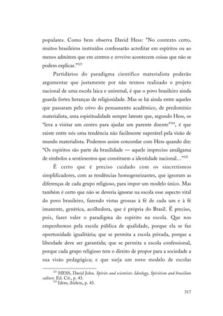 317
populares. Como bem observa David Hess: “No contexto certo,
muitos brasileiros instruídos confessarão acreditar em espíritos ou ao
menos admitem que em centros e terreiros acontecem coisas que não se
podem explicar.”523
Partidários do paradigma científico materialista poderão
argumentar que justamente por não termos realizado o projeto
nacional de uma escola laica e universal, é que o povo brasileiro ainda
guarda fortes heranças de religiosidade. Mas se há ainda entre aqueles
que passaram pelo crivo do pensamento acadêmico, de predomínio
materialista, uma espiritualidade sempre latente que, segundo Hess, os
“leva a visitar um centro para ajudar um parente doente”524
, é que
existe entre nós uma tendência não facilmente superável pela visão de
mundo materialista. Podemos assim concordar com Hess quando diz:
“Os espíritos são parte da brasilidade — aquele impreciso amálgama
de símbolos a sentimentos que constituem a identidade nacional…”525
É certo que é preciso cuidado com os sincretismos
simplificadores, com as tendências homogeneizantes, que ignoram as
diferenças de cada grupo religioso, para impor um modelo único. Mas
também é certo que não se deveria ignorar na escola esse aspecto vital
do povo brasileiro, fazendo vistas grossas à fé de cada um e à fé
imanente, genérica, acolhedora, que é própria do Brasil. É preciso,
pois, fazer valer o paradigma do espírito na escola. Que nos
empenhemos pela escola pública de qualidade, porque ela se faz
oportunidade igualitária; que se permita a escola privada, porque a
liberdade deve ser garantida; que se permita a escola confessional,
porque cada grupo religioso tem o direito de propor para a sociedade a
sua visão pedagógica; e que surja um novo modelo de escolas
523
HESS, David John. Spirits and scientists: Ideology, Spiritism and brasilian
culture. Ed. Cit., p. 43.
524
Idem, ibidem, p. 43.
 