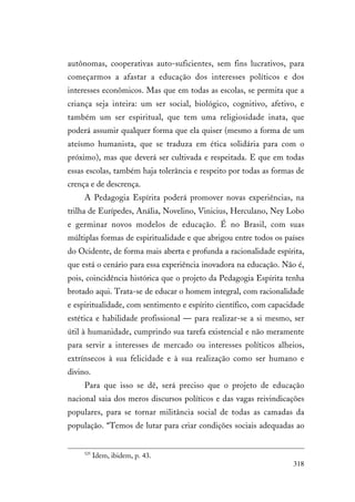 318
autônomas, cooperativas auto-suficientes, sem fins lucrativos, para
começarmos a afastar a educação dos interesses políticos e dos
interesses econômicos. Mas que em todas as escolas, se permita que a
criança seja inteira: um ser social, biológico, cognitivo, afetivo, e
também um ser espiritual, que tem uma religiosidade inata, que
poderá assumir qualquer forma que ela quiser (mesmo a forma de um
ateísmo humanista, que se traduza em ética solidária para com o
próximo), mas que deverá ser cultivada e respeitada. E que em todas
essas escolas, também haja tolerância e respeito por todas as formas de
crença e de descrença.
A Pedagogia Espírita poderá promover novas experiências, na
trilha de Eurípedes, Anália, Novelino, Vinicius, Herculano, Ney Lobo
e germinar novos modelos de educação. É no Brasil, com suas
múltiplas formas de espiritualidade e que abrigou entre todos os países
do Ocidente, de forma mais aberta e profunda a racionalidade espírita,
que está o cenário para essa experiência inovadora na educação. Não é,
pois, coincidência histórica que o projeto da Pedagogia Espírita tenha
brotado aqui. Trata-se de educar o homem integral, com racionalidade
e espiritualidade, com sentimento e espírito científico, com capacidade
estética e habilidade profissional — para realizar-se a si mesmo, ser
útil à humanidade, cumprindo sua tarefa existencial e não meramente
para servir a interesses de mercado ou interesses políticos alheios,
extrínsecos à sua felicidade e à sua realização como ser humano e
divino.
Para que isso se dê, será preciso que o projeto de educação
nacional saia dos meros discursos políticos e das vagas reivindicações
populares, para se tornar militância social de todas as camadas da
população. “Temos de lutar para criar condições sociais adequadas ao
525
Idem, ibidem, p. 43.
 