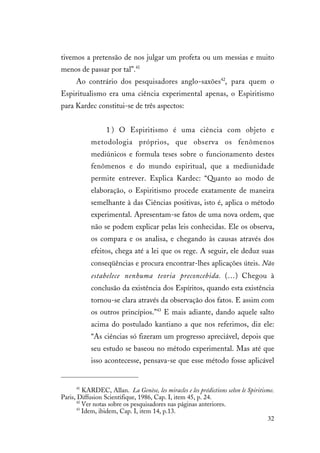 32
tivemos a pretensão de nos julgar um profeta ou um messias e muito
menos de passar por tal”.41
Ao contrário dos pesquisadores anglo-saxões42
, para quem o
Espiritualismo era uma ciência experimental apenas, o Espiritismo
para Kardec constitui-se de três aspectos:
1 ) O Espiritismo é uma ciência com objeto e
metodologia próprios, que observa os fenômenos
mediúnicos e formula teses sobre o funcionamento destes
fenômenos e do mundo espiritual, que a mediunidade
permite entrever. Explica Kardec: “Quanto ao modo de
elaboração, o Espiritismo procede exatamente de maneira
semelhante à das Ciências positivas, isto é, aplica o método
experimental. Apresentam-se fatos de uma nova ordem, que
não se podem explicar pelas leis conhecidas. Ele os observa,
os compara e os analisa, e chegando às causas através dos
efeitos, chega até a lei que os rege. A seguir, ele deduz suas
conseqüências e procura encontrar-lhes aplicações úteis. Não
estabelece nenhuma teoria preconcebida. (…) Chegou à
conclusão da existência dos Espíritos, quando esta existência
tornou-se clara através da observação dos fatos. E assim com
os outros princípios.”43
E mais adiante, dando aquele salto
acima do postulado kantiano a que nos referimos, diz ele:
“As ciências só fizeram um progresso apreciável, depois que
seu estudo se baseou no método experimental. Mas até que
isso acontecesse, pensava-se que esse método fosse aplicável
41
KARDEC, Allan. La Genèse, les miracles e les prédictions selon le Spiritisme.
Paris, Diffusion Scientifique, 1986, Cap. I, item 45, p. 24.
42
Ver notas sobre os pesquisadores nas páginas anteriores.
43
Idem, ibidem, Cap. I, item 14, p.13.
 